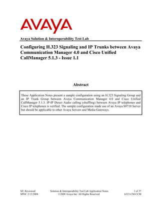 Avaya Solution & Interoperability Test Lab

Configuring H.323 Signaling and IP Trunks between Avaya
Communication Manager 4.0 and Cisco Unified
CallManager 5.1.3 - Issue 1.1




                                           Abstract

These Application Notes present a sample configuration using an H.323 Signaling Group and
an IP Trunk Group between Avaya Communication Manager 4.0 and Cisco Unified
CallManager 5.1.3. IP-IP Direct Audio calling (shuffling) between Avaya IP telephones and
Cisco IP telephones is verified. The sample configuration made use of an Avaya S8710 Server
but should be applicable to other Avaya Servers and Media Gateways.




SZ; Reviewed:         Solution & Interoperability Test Lab Application Notes          1 of 37
SPOC 2/12/2008               ©2008 Avaya Inc. All Rights Reserved.             h323-CM-CCM
 