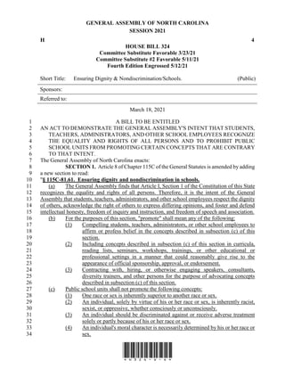 GENERAL ASSEMBLY OF NORTH CAROLINA
SESSION 2021
H 4
HOUSE BILL 324
Committee Substitute Favorable 3/23/21
Committee Substitute #2 Favorable 5/11/21
Fourth Edition Engrossed 5/12/21
Short Title: Ensuring Dignity & Nondiscrimination/Schools. (Public)
Sponsors:
Referred to:
March 18, 2021
*H324-v-4*
A BILL TO BE ENTITLED
1
AN ACT TO DEMONSTRATE THE GENERAL ASSEMBLY'S INTENT THAT STUDENTS,
2
TEACHERS, ADMINISTRATORS, AND OTHER SCHOOL EMPLOYEES RECOGNIZE
3
THE EQUALITY AND RIGHTS OF ALL PERSONS AND TO PROHIBIT PUBLIC
4
SCHOOL UNITS FROM PROMOTING CERTAIN CONCEPTS THAT ARE CONTRARY
5
TO THAT INTENT.
6
The General Assembly of North Carolina enacts:
7
SECTION 1. Article 8 of Chapter 115C of the General Statutes is amended by adding
8
a new section to read:
9
"§ 115C-81.61. Ensuring dignity and nondiscrimination in schools.
10
(a) The General Assembly finds that Article I, Section 1 of the Constitution of this State
11
recognizes the equality and rights of all persons. Therefore, it is the intent of the General
12
Assembly that students, teachers, administrators, and other school employees respect the dignity
13
of others, acknowledge the right of others to express differing opinions, and foster and defend
14
intellectual honesty, freedom of inquiry and instruction, and freedom of speech and association.
15
(b) For the purposes of this section, "promote" shall mean any of the following:
16
(1) Compelling students, teachers, administrators, or other school employees to
17
affirm or profess belief in the concepts described in subsection (c) of this
18
section.
19
(2) Including concepts described in subsection (c) of this section in curricula,
20
reading lists, seminars, workshops, trainings, or other educational or
21
professional settings in a manner that could reasonably give rise to the
22
appearance of official sponsorship, approval, or endorsement.
23
(3) Contracting with, hiring, or otherwise engaging speakers, consultants,
24
diversity trainers, and other persons for the purpose of advocating concepts
25
described in subsection (c) of this section.
26
(c) Public school units shall not promote the following concepts:
27
(1) One race or sex is inherently superior to another race or sex.
28
(2) An individual, solely by virtue of his or her race or sex, is inherently racist,
29
sexist, or oppressive, whether consciously or unconsciously.
30
(3) An individual should be discriminated against or receive adverse treatment
31
solely or partly because of his or her race or sex.
32
(4) An individual's moral character is necessarily determined by his or her race or
33
sex.
34
 