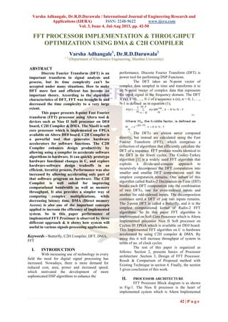 Varsha Adhangale, Dr.R.D.Daruwala / International Journal of Engineering Research and
Applications (IJERA) ISSN: 2248-9622 www.ijera.com
Vol. 3, Issue 4, Jul-Aug 2013, pp. 42-50
42 | P a g e
FFT PROCESSOR IMPLEMENTATION & THROUGHPUT
OPTIMIZATION USING DMA & C2H COMPILER
Varsha Adhangale1
, Dr.R.D.Daruwala2
1, 2
(Department of Electronics Engineering, Mumbai University)
ABSTRACT
Discrete Fourier Transform (DFT) is an
important transform in signal analysis and
process, but its time complexity can’t be
accepted under many situations. How to make
DFT more fast and efficient has become an
important theory. According to the algorithm
characteristics of DFT, FFT was brought in and
decreased the time complexity to a very large
extent.
This paper presents 8-point Fast Fourier
transform (FFT) processor using Altera tool &
devices such as Nios II Soft processor on DE0
board, C2H Compiler & DMA. The NiosII is soft
core processor which is implemented on FPGA
available on Altera DE0 board. C2H Compiler is
a powerful tool that generates hardware
accelerators for software functions. The C2H
Compiler enhances design productivity by
allowing using a compiler to accelerate software
algorithms in hardware. It can quickly prototype
hardware functional changes in C, and explore
hardware-software design tradeoffs in an
efficient, iterative process. Performance was also
increased by allowing accelerating only part of
that software program on hardware. The C2H
Compiler is well suited for improving
computational bandwidth as well as memory
throughput. It also provides a simpler way of
computing complex multiplications, while
decreasing latency time. DMA (Direct memory
Access) is also one of the important concepts
applied to increase the efficiency of implemented
system. So in this paper performance of
implemented FFT Processor is observed by three
different approach & it shows how system will
useful in various signals processing applications.
Keywords - Butterfly, C2H Compiler, DFT, DMA,
FFT
I. INTRODUCTION
With increasing use of technology in every
field the need for digital signal processing has
increased. Nowadays, there is more demand for
reduced cost, area, power and increased speed;
which motivated the development of more
sophisticated DSP algorithms to enhance the
performance. Discrete Fourier Transform (DFT) is
power tool for performing DSP Functions.
The DFT takes an N-point vector of
complex data sampled in time and transforms it to
an N-point vector of complex data that represents
the input signal in the frequency domain. The DFT
X (k), k =0,…., N-1 of a sequence x (n), n = 0, 1, …,
N-1 is defined as in equation (1),
The DFTs are almost never computed
directly, but instead are calculated using the Fast
Fourier Transform (FFT), which comprises a
collection of algorithms that efficiently calculate the
DFT of a sequence. FFT produce results identical to
the DFT in far fewer cycles. The Cooley-Turkey
algorithm [1] is a widely used FFT algorithm that
exploits a divide-and-conquer approach to
recursively decomposes the DFT computation into
smaller and smaller DFT computations until the
simplest computation remains. One subset of this
algorithm called Radix-2 Decimation-in-Time (DIT)
breaks each DFT computation into the combination
of two DFTs, one for even-indexed inputs and
another for odd-indexed inputs. The decomposition
continues until a DFT of just two inputs remains.
The 2-point DFT is called a butterfly, and it is the
simplest computational kernel of Radix-2 FFT
algorithms. So In this paper FFT algorithm is
implemented on Soft Core Processor which is Altera
Implemented processor Nios II Soft processor on
Cyclon III FPGA which is available on DE0 board.
This Implemented FFT algorithm on C is hardware
accelerated by using C2H compiler & DMA. By
using this it will increase throughput of system in
terms of no. of clock cycles.
The rest of this paper is organized as
follows: Section 2, presents basics of Processor
architecture .Section 3, Design of FFT Processor.
Result & Comparison of Proposed method with
Existing Technique in section 4. Finally, the section
5 gives conclusion of this work.
II. PROCESSOR ARCHITECTURE
FFT Processor Block diagram is as shown
in Fig-1. The Nios II processor is the heart of
implemented system which is Altera Implemented
 