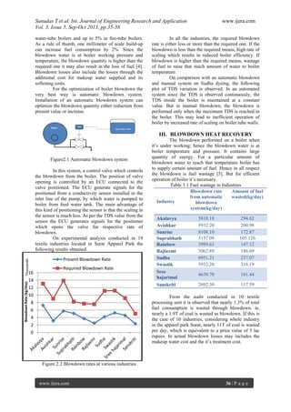 Sunudas T et al. Int. Journal of Engineering Research and Application www.ijera.com
Vol. 3, Issue 5, Sep-Oct 2013, pp.35-38
www.ijera.com 36 | P a g e
water-tube boilers and up to 5% in fire-tube boilers.
As a rule of thumb, one millimeter of scale build-up
can increase fuel consumption by 2%. Since the
blowdown water is at boiler working pressure and
temperature, the blowdown quantity is higher than the
required one it may also result in the loss of fuel [4].
Blowdown losses also include the losses through the
additional cost for makeup water supplied and its
softening costs.
For the optimization of boiler blowdown the
very best way is automatic blowdown system.
Installation of an automatic blowdown system can
optimize the blowdown quantity either reduction from
present value or increase.
Figure2.1 Automatic blowdown system
In this system, a control valve which controls
the blowdown from the boiler. The position of valve
opening is controlled by an ECU connected to the
valve positioned. The ECU generate signals for the
positioned from a conductivity sensor installed in the
inlet line of the pump, by which water is pumped to
boiler from feed water tank. The main advantage of
this kind of positioning the sensor is that the scaling in
the sensor is much less. As per the TDS value from the
sensor the ECU generates signals for the positioner
which opens the valve for respective rate of
blowdown.
On experimental analysis conducted in 19
textile industries located in Surat Apparel Park the
following results obtained.
Figure 2.2 Blowdown rates at various industries
In all the industries, the required blowdown
rate is either less or more than the required one. If the
blowdown is less than the required means, high rate of
scaling which results in reduced boiler efficiency. If
blowdown is higher than the required means, wastage
of fuel to raise that much amount of water to boiler
temperature.
On comparison with an automatic blowdown
and manual system on Sudha dyeing, the following
plot of TDS variation is observed. In an automated
system since the TDS is observed continuously, the
TDS inside the boiler is maintained at a constant
value. But in manual blowdown, the blowdown is
performed only when the maximum TDS is reached in
the boiler. This may lead to inefficient operation of
boiler by increased rate of scaling on boiler tube walls.
III. BLOWDOWN HEAT RECOVERY
The blowdown performed on a boiler when
it’s under working; hence the blowdown water is at
boiler temperature and pressure. It contains large
quantity of energy. For a particular amount of
blowdown water to reach that temperature boiler has
to supply certain amount of fuel. Hence in all respect
the blowdown is fuel wastage [5]. But for efficient
operation of boiler it’s necessary.
Table 3.1 Fuel wastage in Industries
Industry
Blowdown rate
from automatic
blowdown
system(kg/day)
Amount of fuel
wasted(kg/day)
Akalavya 5818.18 294.82
Avishkar 5932.20 200.98
Sunrise 8108.10 172.87
Suprabhath 3157.09 105.126
Rainbow 3989.63 147.12
Rajlaxmi 5062.89 186.69
Sudha 6951.21 237.07
Swastik 5932.20 316.19
Sree
hajarimal
4630.70 161.44
Sanskriti 2692.30 117.59
From the audit conducted in 10 textile
processing unit it is observed that nearly 1.3% of total
fuel consumption is wasted through blowdown. ie,
nearly a 1.9T of coal is wasted as blowdown. If this is
the case of 10 industries, considering whole industry
in the apparel park Surat, nearly 11T of coal is wasted
per day, which is equivalent to a price value of 5 lac
rupees. In actual blowdown losses may includes the
makeup water cost and the it’s treatment cost.
0
2
4
6
8
10
12
14
16
BlowdownRate(kg/day)Thousands
Present Blowdown Rate
Required Blowdown Rate
 