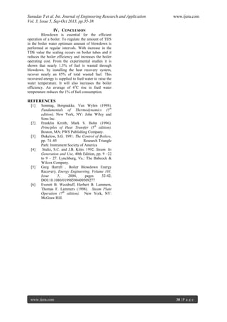 Sunudas T et al. Int. Journal of Engineering Research and Application www.ijera.com
Vol. 3, Issue 5, Sep-Oct 2013, pp.35-38
www.ijera.com 38 | P a g e
IV. CONCLUSION
Blowdown is essential for the efficient
operation of a boiler. To regulate the amount of TDS
in the boiler water optimum amount of blowdown is
performed at regular intervals. With increase in the
TDS value the scaling occurs on boiler tubes and it
reduces the boiler efficiency and increases the boiler
operating cost. From the experimental studies it is
shown that nearly 1.3% of fuel is wasted through
blowdown. by installing the heat recovery system,
recover nearly an 85% of total wasted fuel. This
recovered energy is supplied to feed water to raise the
water temperature. It will also increases the boiler
efficiency. An average of 6o
C rise in feed water
temperature reduces the 1% of fuel consumption.
REFERENCES
[1] Sonntag, Borgnakke, Van Wylen (1998).
Fundamentals of Thermodynamics (5th
edition). New York, NY: John Wiley and
Sons Inc.
[2] Franklin Kreith, Mark S. Bohn (1996).
Principles of Heat Transfer (5th
edition).
Boston, MA: PWS Publishing Company.
[3] Dukelow, S.G. 1991. The Control of Boilers,
pp. 74–85 Research Triangle
Park: Instrument Society of America
[4] Stultz, S.C. and J.B. Kitto. 1992. Steam. Its
Generation and Use, 40th Edition, pp. 9 –22
to 9 – 27. Lynchburg, Va.: The Babcock &
Wilcox Company.
[5] Greg Harrell , Boiler Blowdown Energy
Recovery, Energy Engineering, Volume 101,
Issue 5, 2004, pages 32-42,
DOI:10.1080/01998590409509277
[6] Everett B. Woodruff, Herbert B. Lammers,
Thomas F. Lammers (1998). Steam Plant
Operation (7th
edition). New York, NY:
McGraw Hill.
 