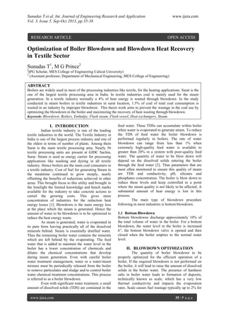 Sunudas T et al. Int. Journal of Engineering Research and Application www.ijera.com
Vol. 3, Issue 5, Sep-Oct 2013, pp.35-38
www.ijera.com 35 | P a g e
Optimization of Boiler Blowdown and Blowdown Heat Recovery
in Textile Sector
Sunudas T1
, M G Prince2
1
(PG Scholar, MES College of Engineering Calicut University)
2
(Assistant professor, Department of Mechanical Engineering, MES College of Engineering)
ABSTRACT
Boilers are widely used in most of the processing industries like textile, for the heating applications. Surat is the
one of the largest textile processing area in India. In textile industries coal is mainly used for the steam
generation. In a textile industry normally a 4% of heat energy is wasted through blowdown. In the study
conducted in steam boilers in textile industries in surat location, 1.5% of coal of total coal consumption is
wasted in an industry by improper blowdwon. This thesis work aims to prevent the wastage in the coal use by
optimizing the blowdown in the boiler and maximizing the recovery of heat wasting through blowdown.
Keywords- Blowdown, Boilers, Enthalpy, Flash steam, Flash vessel, Heat exchangers, Steam.
I. INTRODUCTION
Indian textile industry is one of the leading
textile industries in the world. The Textile Industry in
India is one of the largest process industry and one of
the oldest in terms of number of plants. Among them
Surat is the main textile processing area. Nearly 56
textile processing units are present at GIDC Sachin,
Surat. Steam is used as energy carrier for processing
applications like washing and dyeing in all textile
industry. Hence boilers are the main coal consumers in
a textile industry. Cost of fuel for generating Steam in
the meantime continued to grow steeply, nearly
offsetting the benefits of reductions achieved in other
areas. This brought focus to this utility and brought in
the limelight the limited knowledge and bench marks
available for the industry to take concrete actions to
curtail the growing costs. This gives more
concentration of industries for the reduction heat
energy losses [1]. Blowdown is the main energy loss
at the place which the steam is generated. Hence the
amount of water to be blowdown is to be optimized to
reduce the heat energy waste.
As steam is generated, water is evaporated in
its pure form leaving practically all of the dissolved
minerals behind. Steam is essentially distilled water.
Thus the remaining boiler water contains the minerals
which are left behind by the evaporating. The feed
water that is added to maintain the water level in the
boiler has a lower concentration of chemicals and
dilutes the chemical concentrations that develop
during steam generation. Even with careful boiler
water treatment management, water or a water/steam
mixture must be periodically released from the boiler
to remove particulates and sludge and to control boiler
water chemical treatment concentrations. This process
is referred to as a boiler blowdown.
Even with significant water treatment, a small
amount of dissolved solids (TDS) are contained in the
feed water. These TDSs can accumulate within boiler
when water is evaporated to generate steam. To reduce
the TDS of feed water the boiler blowdown is
performed regularly in boilers. The rate of water
blowdown can range from less than 1% when
extremely high-quality feed water is available to
greater than 20% in a system with poor-quality feed
water. The quantity of water to be blow down will
depend on the dissolved solids entering the boiler
through the feed water [3]. Thus parameters that are
most often monitored to ensure this quality of steam
are TDS and conductivity, pH, silicates and
phosphates concentration. The boiler is blow down to
reduce these levels and keep controlled to a point
where the steam quality is not likely to be affected. A
substantial amount of heat energy is lost in this
process.
The main type of blowdown procedure
following in most industries is bottom blowdown.
1.1 Bottom Blowdown
Bottom blowdowns discharge approximately 10% of
the total volume of water in the boiler. For a bottom
blowdown, the water level in the boiler is increased
6”, the bottom blowdown valve is opened and then
closed when the boiler empties to the normal water
level.
II. BLOWDOWN OPTIMIZATION
The quantity of boiler blowdown to be
properly optimized for the efficient operation of a
boiler. If the required blowdown is not performed on
the boiler, it will lead to raise the amount of dissolved
solids in the boiler water. The presence of hardness
salts in boiler water leads to formation of deposits,
technically known as scale, which has a very low
thermal conductivity and impacts the evaporation
rates. Scale causes fuel wastage typically up to 2% for
RESEARCH ARTICLE OPEN ACCESS
 
