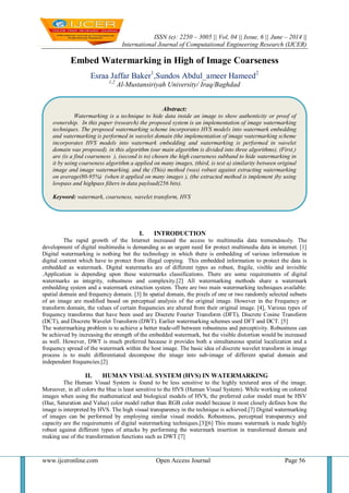 ISSN (e): 2250 – 3005 || Vol, 04 || Issue, 6 || June – 2014 ||
International Journal of Computational Engineering Research (IJCER)
www.ijceronline.com Open Access Journal Page 56
Embed Watermarking in High of Image Coarseness
Esraa Jaffar Baker1
,Sundos Abdul_ameer Hameed2
1,2
Al-Mustansiriyah University/ Iraq/Baghdad
I. INTRODUCTION
The rapid growth of the Internet increased the access to multimedia data tremendously. The
development of digital multimedia is demanding as an urgent need for protect multimedia data in internet. [1]
Digital watermarking is nothing but the technology in which there is embedding of various information in
digital content which have to protect from illegal copying. This embedded information to protect the data is
embedded as watermark. Digital watermarks are of different types as robust, fragile, visible and invisible
.Application is depending upon these watermarks classifications. There are some requirements of digital
watermarks as integrity, robustness and complexity.[2] All watermarking methods share a watermark
embedding system and a watermark extraction system. There are two main watermarking techniques available:
spatial domain and frequency domain. [3] In spatial domain, the pixels of one or two randomly selected subsets
of an image are modified based on perceptual analysis of the original image. However in the Frequency or
transform domain, the values of certain frequencies are altered from their original image. [4], Various types of
frequency transforms that have been used are Discrete Fourier Transform (DFT), Discrete Cosine Transform
(DCT), and Discrete Wavelet Transform (DWT). Earlier watermarking schemes used DFT and DCT. [5]
The watermarking problem is to achieve a better trade-off between robustness and perceptivity. Robustness can
be achieved by increasing the strength of the embedded watermark, but the visible distortion would be increased
as well. However, DWT is much preferred because it provides both a simultaneous spatial localization and a
frequency spread of the watermark within the host image. The basic idea of discrete wavelet transform in image
process is to multi differentiated decompose the image into sub-image of different spatial domain and
independent frequencies.[2]
II. HUMAN VISUAL SYSTEM (HVS) IN WATERMARKING
The Human Visual System is found to be less sensitive to the highly textured area of the image.
Moreover, in all colors the blue is least sensitive to the HVS (Human Visual System). While working on colored
images when using the mathematical and biological models of HVS, the preferred color model must be HSV
(Hue, Saturation and Value) color model rather than RGB color model because it most closely defines how the
image is interpreted by HVS. The high visual transparency in the technique is achieved.[7] Digital watermarking
of images can be performed by employing similar visual models. Robustness, perceptual transparency and
capacity are the requirements of digital watermarking techniques.[3][6] This means watermark is made highly
robust against different types of attacks by performing the watermark insertion in transformed domain and
making use of the transformation functions such as DWT.[7]
Abstract:
Watermarking is a technique to hide data inside an image to show authenticity or proof of
ownership. In this paper (research) the proposed system is an implementation of image watermarking
techniques. The proposed watermarking scheme incorporates HVS models into watermark embedding
and watermarking is performed in wavelet domain (the implementation of image watermarking scheme
incorporates HVS models into watermark embedding and watermarking is performed in wavelet
domain was proposed). in this algorithm (our main algorithm is divided into three algorithms). (First,)
are (is a find coarseness ), (second is to) chosen the high coarseness subband to hide watermarking in
it by using coarseness algorithm a applied on many images, (third, is test a) similarity between original
image and image watermarking. and the (This) method (was) robust against extracting watermarking
on average(80-95%) (when it applied on many images ), (the extracted method is implement )by using
lowpass and highpass filters in data payload(256 bits).
Keyword: watermark, coarseness, wavelet transform, HVS
 