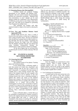 Mehul Jha et al Int. Journal of Engineering Research and Application
ISSN : 2248-9622, Vol. 3, Issue 6, Nov-Dec 2013, pp.47-52
2.2. Hamming Distance-like Filtering(HDF)
Yoshihiro kaneko [2], proposed “Finding
dissimilarity of two digraphs and obtained EER”.
Digraph is the term used to measure the dissimilarity
between two consecutive keystrokes. Obtained EER
from dissimilarity in users’ digraph can be used
identify weather he is legitimate or not. Measurement
of difference can be close to zero if data is taken from
same user. The EER can be obtained by generating
Tune Parameter for multiple times.
This technique can combine with other
statistical models to improve the result by reducing the
EER.

Thus for each user, clustering of n-graphs is done in a
different way, that leads to a different classifier. The
motive behind this technique is that similar n-graphs
can be considered as the same feature. Algorithm 1
and 2 present the pseudo code of the two algorithms:
BuildUserModel that is called during the training
phase and VerifySession is called during the
verification[1].
Algorithm 1 - BuildUserModel(S,Su,k)
Input: S is the users' sessions
Su is the user's sessions (Su ɛ S)
k is number of clusters
Output: C - A multi-class classifier
M<v, c> is mapping function from a n-graph
to a cluster
1. Vu = CreateUserVocabulary(Su)
2. F= for each v ɛ Vu calculate the mean
temporal feature of v
3. M<v, c>= Cluster (F,k)
4. FVs = TransformUserSessions(M,S)
5. C=Train (FV)

2.3. Free Text and Euclidean Distance based
Approach(FTED)
Saurabh Singh and Dr. K.V. Arya [ ] work is
based on free text system in which user is supposed to
type a string of his/her choice. The keys on keyboard
were divided into 8 groups based on their location i.e.
left side/right side and row number. Calculating the
difference between the Flight Time (FT) obtained
from the database and that from the user during trial
using Euclidian Distance(ED) formula, the
authentication is either granted or denied accordingly.
All the above papers that we surveyed aims
at enhancing the security by further reducing FAR and
FRR

III.

Algorithm
2
[1]
VerifySession(S,C,M,parameter)
Input: St-The test session
C is the user multi-class classifier
M<v,c> - The user mapping function
Parameter - the verification parameter
Output: It Accepts or rejects the test session
1. FV = TransformSession(M,St)
2. Verify(C,FV,parameter)

STATISTICAL BASED
KEYSTROKE BIOMETRIC
ALGORITHMS

3.1. Clustering Di-Graph:


Features ReductionThis method consists of two phases: Training
phase and Verification phase.
In the training phase, verification model is
built that consists of a multi class classifier(C) and
mapping function (M) for the user u based on all
users’ sessions(S). A vocabulary (Vu) that consists of
n-graphs from a user's training sessions (Su). Then
mean of the temporal feature for each n-graph in the
vocabulary based on all its instances in the user
training sessions (Su). Later a clustering technique is
applied that clusters the means of the temporal
features into k clusters. The result of the clustering is a
mapping function from an n-graph in the original user
vocabulary to a cluster (M<v,c>).Then the
transformation of all the user's sessions(S) to features
vectors(FVs) is done by first extracting for each user
the means of their temporal features and then mapping
them to a cluster corresponding to the mapping
function. Then a multi-class classifier(C) based on
those FVs.
In the verification phase, a session that is to
be verified(St) is transformed to a features vector(FV)
based on the mapping function that was created during
the training phase and verify it based on the
classifier(C). The process of creating the verification
model(C and M) is performed for each user separately.
www.ijera.com

www.ijera.com



Clustering Technique
First, the n-graphs are sorted based on their
temporal features. Then k similar n-graphs are
grouped together into one cluster. The cluster
temporal feature will be the average of the temporal
feature will be the average of the temporal features of
all the grouped n-graphs that it contains.
 User Verification by Classification
A model based on the users session has to be
learned, that is later used to verify each session's
features vector. For classification, binary classifiers
are used. For continuous verification, samples of
verified user are taken and since the alternative class is
not clear because it may contain all imposters, multi
class classification is used. In this technique, a user is
classified after the classifier was trained on n users,
and the verified user is one of them. For testing the
method, data collection that was recorded in [6] was
used. This dataset contains ten legitimate users who
typed fifteen emails each. Also this dataset also
contains 15 sessions which were typed by other users
who represented attackers. The terms that were
considered for evaluation were FAR, FRR, ER(Error
Rate) that is the average of the FAR and the FRR
measures. Error Curve was also used that represents
the system measurements for various threshold and
48 | P a g e

 