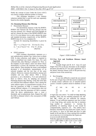 Mehul Jha et al Int. Journal of Engineering Research and Application
ISSN : 2248-9622, Vol. 3, Issue 6, Nov-Dec 2013, pp.47-52
finally the concept of Area Under the Curve (AUC)
was used to compare different number of clusters.
This technique introduces a new features
reduction method that is used for each user separately
based on the similar digraphs.

www.ijera.com

Start

Collect Keystroke Data

3.2. Hamming Distance-like Filtering

Tune parameter and
set threshold



Dissimilarity Measure
For dissimilarity measure it take the DOWNDOWN time between the first key pressed and the
next key pressed. Let J denote such fixed digraph set
and let tj denote the mean of the DOWN-DOWN time
of j ∈ J in a test datum. Let mj and sj denote the mean
and standard deviation, respectively, of the DOWNDOWN time of j ∈ J in a template [2].
Formula for measuring dissimilarity is given by
[2].
α(mj － t j )／(mj (α－1)) if α-1mj ≦ t j ≦ mj
(t j － mj )／(mj (α－1)) if mj ＜ t j ≦ αmj
1
otherwise

Adobe data filtering

Select template

Adobe HDF technique

Calculate FAR and FRR

No

Measure dissimilarity

ObtainEER
Ye
s
End



EER Evaluation
EER evaluates dissimilarity measures as a
user authentication method. Fig.1 shows how to obtain
EER. In data collection, each subject is required to
input a predefined text totally five times. For such
collected data, data filtering is adopted [1]. Next, as
the template of each subject, select one datum whose
dissimilarity is lowest, the minimum sum among the
same subjects. Then calculate the mean μ and standard
deviation σ of dissimilarity measurements of its
selected template and the rest four of the same
subjects. Moreover, measure dissimilarity among each
template and any other datum. With a tuning
parameter a, set a threshold μ ＋aσ and authenticate
them as follows. First, by adopting our proposal
Hamming distance-like filtering, verify that some data
are collected from different subjects. Next, among the
same subjects again, if a measurement exceeds μ＋aσ,
then the numerator of FRR, is counted. Moreover,
among different subjects, if a measurement does not
exceed μ＋aσ, then the numerator of FAR is counted.
After the above authentication, tune a, reset a
threshold, and re-authenticate them. Repeat this until
the EER is obtained which is the cross-point of FRR
and FAR.[2]

www.ijera.com

Figure 1: EER Evolution

3.3. Free Text and Euclidean Distance based
Approach
 Flight Time
Saurabh Singh and Dr. K.V. Arya [3] used
Flight Time (FT) as the key descriptor as the standard
deviation provided by FT was quite significant. FT is
the latency between release event of the previous key
and press event of the current key.


Key Grouping
It was very difficult to match the text entered
by the user at login time with that stored in database as
it should contain sufficient size of matched pattern
vectors. Consider a pattern stored in database of user
Xef
wm
nu
wk
ee
an
eo
25
23
35
32
23
21
21
at login time user enters- “we shall not keep anything
pending.” Here, the two matched sequences are “ee”
and “an”, which are not sufficient for analysis
purpose. To get sufficient sequences user has to enter
a very long string, and system also has to maintain
large number of
sequences
to
increase the
probability of matching which in turn would be
computationally expansive [3]. The authors have
therefore classified the key board into 8 parts, first in
two halves i.e. keys in left hand and keys in right
hand(L & R) and then in 4 lines starting from numbers
row to last row (1,2,3,4) therefore the 8 parts are
L1,L2,L3,L4,R1,R2,R3,R4.
With this approach the database looked like thisL2L2--L2R4--R4R2--L2R3--L2l2--L3L4--L2R2
25
23
35
32
23
21
21
49 | P a g e

 