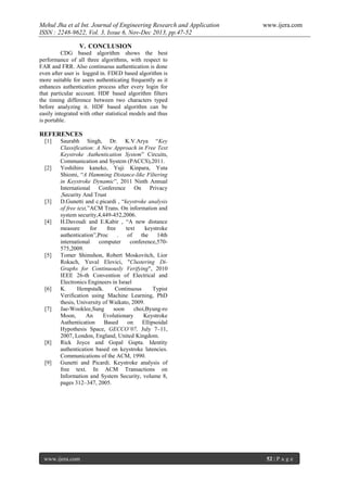 Mehul Jha et al Int. Journal of Engineering Research and Application
ISSN : 2248-9622, Vol. 3, Issue 6, Nov-Dec 2013, pp.47-52

www.ijera.com

V. CONCLUSION
CDG based algorithm shows the best
performance of all three algorithms, with respect to
FAR and FRR. Also continuous authentication is done
even after user is logged in. FDED based algorithm is
more suitable for users authenticating frequently as it
enhances authentication process after every login for
that particular account. HDF based algorithm filters
the timing difference between two characters typed
before analyzing it. HDF based algorithm can be
easily integrated with other statistical models and thus
is portable.

REFERENCES
[1]

[2]

[3]

[4]

[5]

[6]

[7]

[8]

[9]

Saurabh Singh, Dr. K.V.Arya “Key
Classification: A New Approach in Free Text
Keystroke Authentication System” Circuits,
Communication and System (PACCS),2011.
Yoshihiro kaneko, Yuji Kinpara, Yuta
Shiomi, “A Hamming Distance-like Filtering
in Keystroke Dynamic”, 2011 Ninth Annual
International Conference On Privacy
,Security And Trust
D.Gunetti and c.picardi , “keystroke analysis
of free text,”ACM Trans. On information and
system security,4,449-452,2006.
H.Davoudi and E.Kabir , “A new distance
measure
for
free
text
keystroke
authentication”,Proc
.
of
the
14th
international
computer
conference,570575,2009.
Tomer Shimshon, Robert Moskovitch, Lior
Rokach, Yuval Elovici, "Clustering DiGraphs for Continuously Verifying", 2010
IEEE 26-th Convention of Electrical and
Electronics Engineers in Israel
K.
Hempstalk.
Continuous
Typist
Verification using Machine Learning, PhD
thesis, University of Waikato, 2009.
Jae-Wooklee,Sung
soon
choi,Byung-ro
Moon,
An
Evolutionary
Keystroke
Authentication
Based
on
Ellipsoidal
Hypothesis Space, GECCO’07, July 7–11,
2007, London, England, United Kingdom.
Rick Joyce and Gopal Gupta. Identity
authentication based on keystroke latencies.
Communications of the ACM, 1990.
Gunetti and Picardi. Keystroke analysis of
free text. In ACM Transactions on
Information and System Security, volume 8,
pages 312–347, 2005.

www.ijera.com

52 | P a g e

 