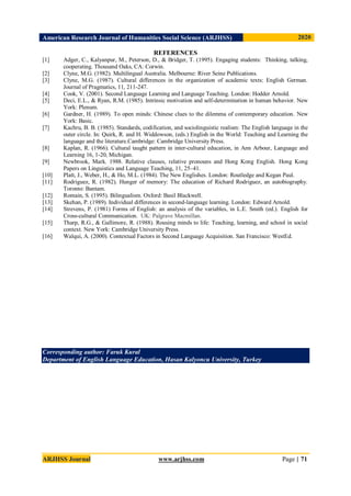 American Research Journal of Humanities Social Science (ARJHSS)R) 2020
ARJHSS Journal www.arjhss.com Page | 71
REFERENCES
[1] Adger, C., Kalyanpur, M., Peterson, D., & Bridger, T. (1995). Engaging students: Thinking, talking,
cooperating. Thousand Oaks, CA: Corwin.
[2] Clyne, M.G. (1982). Multilingual Australia. Melbourne: River Seine Publications.
[3] Clyne, M.G. (1987). Cultural differences in the organization of academic texts: English German.
Journal of Pragmatics, 11, 211-247.
[4] Cook, V. (2001). Second Language Learning and Language Teaching. London: Hodder Arnold.
[5] Deci, E.L., & Ryan, R.M. (1985). Intrinsic motivation and self-determination in human behavior. New
York: Plenum.
[6] Gardner, H. (1989). To open minds: Chinese clues to the dilemma of contemporary education. New
York: Basic.
[7] Kachru, B. B. (1985). Standards, codification, and sociolinguistic realism: The English language in the
outer circle. In: Quirk, R. and H. Widdowson, (eds.) English in the World: Teaching and Learning the
language and the literature.Cambridge: Cambridge University Press.
[8] Kaplan, R. (1966). Cultural taught pattern in inter-cultural education, in Ann Arbour, Language and
Learning 16, 1-20, Michigan.
[9] Newbrook, Mark. 1988. Relative clauses, relative pronouns and Hong Kong English. Hong Kong
Papers on Linguistics and Language Teaching, 11, 25–41.
[10] Platt, J., Weber, H., & Ho, M.L. (1984). The New Englishes. London: Routledge and Kegan Paul.
[11] Rodriguez, R. (1982). Hunger of memory: The education of Richard Rodriguez, an autobiography.
Toronto: Bantam.
[12] Romain, S. (1995). Bilingualism. Oxford: Basil Blackwell.
[13] Skehan, P. (1989). Individual differences in second-language learning. London: Edward Arnold.
[14] Strevens, P. (1981) Forms of English: an analysis of the variables, in L.E. Smith (ed.). English for
Cross-cultural Communication. UK: Palgrave Macmillan.
[15] Tharp, R.G., & Gallimore, R. (1988). Rousing minds to life: Teaching, learning, and school in social
context. New York: Cambridge University Press.
[16] Walqui, A. (2000). Contextual Factors in Second Language Acquisition. San Francisco: WestEd.
Corresponding author: Faruk Kural
Department of English Language Education, Hasan Kalyoncu University, Turkey
 