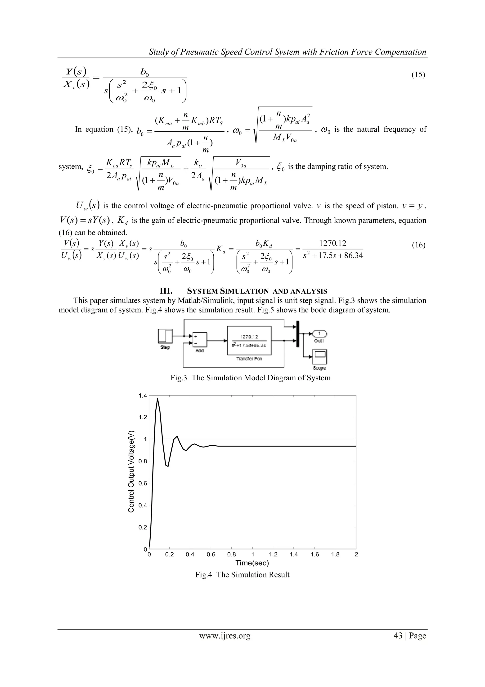 Study of Pneumatic Speed Control System with Friction Force Compensation
www.ijres.org 43 | Page
 
 








1
2
0
0
2
0
2
0
s
s
s
b
sX
sY
v



(15)
In equation (15),
)1(
)(
0
m
n
pA
RTK
m
n
K
b
aia
Smbma


 ,
aL
aai
VM
Akp
m
n
0
2
0
)1( 
 , 0 is the natural frequency of
system,
Lai
a
a
a
Lai
aia
sca
Mkp
m
n
V
A
k
V
m
n
Mkp
pA
RTK
)1(
2
)1(
2
0
0
0



 
 , 0 is the damping ratio of system.
 sUw is the control voltage of electric-pneumatic proportional valve. v is the speed of piston.

 yv ,
)()( ssYsV  , dK is the gain of electric-pneumatic proportional valve. Through known parameters, equation
(16) can be obtained.
 
  34.865.17
12.1270
1
2
1
2)(
)(
)(
)(
2
0
0
2
0
2
0
0
0
2
0
2
0


















ss
s
s
Kb
K
s
s
s
b
s
sU
sX
sX
sY
s
sU
sV d
d
w
v
vw





(16)
III. SYSTEM SIMULATION AND ANALYSIS
This paper simulates system by Matlab/Simulink, input signal is unit step signal. Fig.3 shows the simulation
model diagram of system. Fig.4 shows the simulation result. Fig.5 shows the bode diagram of system.
Fig.3 The Simulation Model Diagram of System
0 0.2 0.4 0.6 0.8 1 1.2 1.4 1.6 1.8 2
0
0.2
0.4
0.6
0.8
1
1.2
1.4
ControlOutputVoltage(V)
Time(sec)
Fig.4 The Simulation Result
 