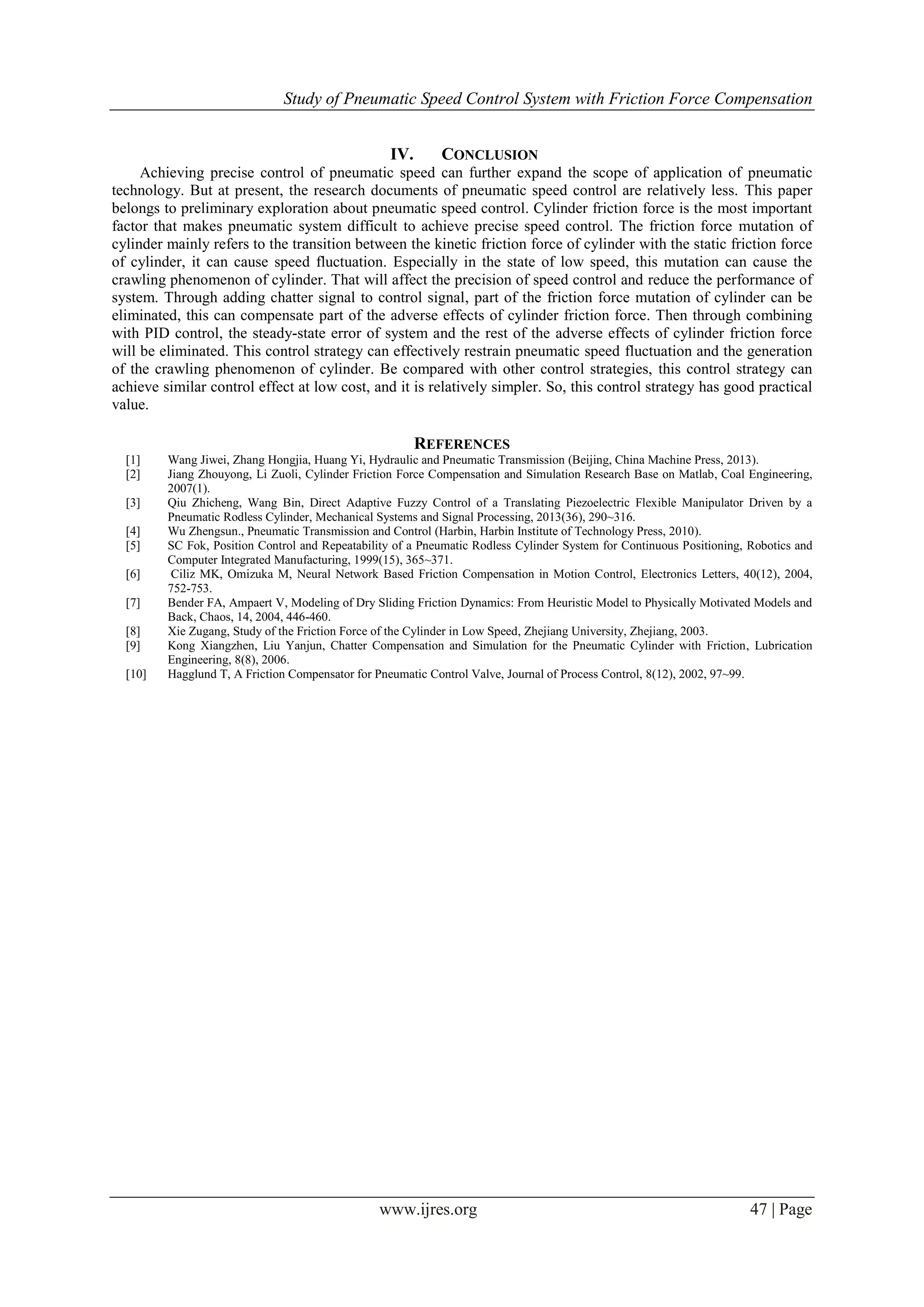 Study of Pneumatic Speed Control System with Friction Force Compensation
www.ijres.org 47 | Page
IV. CONCLUSION
Achieving precise control of pneumatic speed can further expand the scope of application of pneumatic
technology. But at present, the research documents of pneumatic speed control are relatively less. This paper
belongs to preliminary exploration about pneumatic speed control. Cylinder friction force is the most important
factor that makes pneumatic system difficult to achieve precise speed control. The friction force mutation of
cylinder mainly refers to the transition between the kinetic friction force of cylinder with the static friction force
of cylinder, it can cause speed fluctuation. Especially in the state of low speed, this mutation can cause the
crawling phenomenon of cylinder. That will affect the precision of speed control and reduce the performance of
system. Through adding chatter signal to control signal, part of the friction force mutation of cylinder can be
eliminated, this can compensate part of the adverse effects of cylinder friction force. Then through combining
with PID control, the steady-state error of system and the rest of the adverse effects of cylinder friction force
will be eliminated. This control strategy can effectively restrain pneumatic speed fluctuation and the generation
of the crawling phenomenon of cylinder. Be compared with other control strategies, this control strategy can
achieve similar control effect at low cost, and it is relatively simpler. So, this control strategy has good practical
value.
REFERENCES
[1] Wang Jiwei, Zhang Hongjia, Huang Yi, Hydraulic and Pneumatic Transmission (Beijing, China Machine Press, 2013).
[2] Jiang Zhouyong, Li Zuoli, Cylinder Friction Force Compensation and Simulation Research Base on Matlab, Coal Engineering,
2007(1).
[3] Qiu Zhicheng, Wang Bin, Direct Adaptive Fuzzy Control of a Translating Piezoelectric Flexible Manipulator Driven by a
Pneumatic Rodless Cylinder, Mechanical Systems and Signal Processing, 2013(36), 290~316.
[4] Wu Zhengsun., Pneumatic Transmission and Control (Harbin, Harbin Institute of Technology Press, 2010).
[5] SC Fok, Position Control and Repeatability of a Pneumatic Rodless Cylinder System for Continuous Positioning, Robotics and
Computer Integrated Manufacturing, 1999(15), 365~371.
[6] Ciliz MK, Omizuka M, Neural Network Based Friction Compensation in Motion Control, Electronics Letters, 40(12), 2004,
752-753.
[7] Bender FA, Ampaert V, Modeling of Dry Sliding Friction Dynamics: From Heuristic Model to Physically Motivated Models and
Back, Chaos, 14, 2004, 446-460.
[8] Xie Zugang, Study of the Friction Force of the Cylinder in Low Speed, Zhejiang University, Zhejiang, 2003.
[9] Kong Xiangzhen, Liu Yanjun, Chatter Compensation and Simulation for the Pneumatic Cylinder with Friction, Lubrication
Engineering, 8(8), 2006.
[10] Hagglund T, A Friction Compensator for Pneumatic Control Valve, Journal of Process Control, 8(12), 2002, 97~99.
 