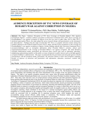 American Journal of Multidisciplinary Research & Development (AJMRD)
Volume 03, Issue 07 (July- 2021), PP 45-53
ISSN: 2360-821X
www.ajmrd.com
Multidisciplinary Journal www.ajmrd.com Page | 45
Research Paper Open Access
AUDIENCE PERCEPTION OF TVC NEWS COVERAGE OF
BUHARI’S WAR AGAINST CORRUPTION IN NIGERIA
Gabriel TivlumunNyitse, PhD, Ben Odeba, TerhileAgaku,
Department of Mass Communication, Bingham University, Karu, Nasarawa State
Abstract: This Paper, “Audience Perception of TVC News Coverage of President Buhari’s War Against
Corruptionin Nigeria”, examines audience perception of Television Continental News (TVC News) coverage of
PresidentBuhari’s war against corruption in Nigeria in his first two years in office (May 2015 to May 2017).
Anchored onperception Theory, the study adopts the survey research design with questionnaire as the instrument
for datacollection. Findings from the study revealed that TVC News is a popular television station among the
residents ofNyanya in the Federal Capital Territory (FCT), Abuja, and that it gives prominence to the coverage of
PresidentBuhari’s war against corruption in Nigeria. Further findings indicate that Television Continental News
encounterschallenges such as incomplete information about President Buhari’s activities, ethical and
organizationalconstraints in the coverage of President Buhari’s war against corruption. The study therefore
concludes thatbroadcast media, particularly the television plays crucial roles such as informing, educating,
enlightening andsensitizing members of the public on issues of general or public interest such as the fight against
corruption byBuhari’s administration. The paper recommends that the government and anti-graft agencies should
synergizemore with the broadcast media, particularly, the television stations in their anti-corruption campaign
because of itspower of attraction and penetration with information, education, awareness creation and
sensitization.
Key Words: Audience,Perception, Broadcast Media, Corruption, TVC News
I. Introduction
Since independence, successive governments and leaderships in Nigeria have been grappling with the issue
of corruption and its attendant effects on Nigerians (Lame and Odekunle, 2001, p. 59). The broadcast media in their
social responsibility and watchdog roles have been instrumental in the coverage of the war against corruption in
Nigeria. The fight or war against corruption assumed more vigour when the present administration under the
leadership of President Muhammadu Buhari took over power from the former President Goodluck Jonathan in May,
2015. Since then, more and more cases of corrupt practices among politicians and other prominent Nigerians are
being reported either through the print or the electronic or broadcast media on a daily basis, (Ezekwesili, 2016).
According to Transparency International (2014), the media has played an important role in buttressing democracy,
by building a culture of openness and disclosure, which makes democratically elected governments accountable,
engaging citizens in the business of governance by informing, educating and mobilizing the public. The role of the
broadcast media in relation to corruption and anti-corruption reportage in a country is multi-fold, and it can act as a
force against corruption, delivering both tangible and intangible results. Its tangible results are often associated with
investigative reporting, which contributes to the launch of a criminal investigation against public officers, the
resignation of a corrupt politician or the scrapping of law or policy that fosters corrupt practices. The intangible
results are associated with its watchdog role in reporting corruption cases, which heighten the sense of
accountability among elected officials, public bodies or institutions. The broadcast media and especially
investigative journalism are seen as a treatment for the “disease” of corruption.
The battle between right and wrong, truth and falsehood vis-à-vis corruption is as old as man, it is a global
phenomenon (Nwaeze, 2012). In Nigeria, it is both worrisome and lamentable, because like a cankerworm, it has
eaten so deep into the socio-economic and political fabrics of Nigeria.
Nwaeze (2012) further affirms that the cases or incidences of corruption are growing by the day as reported by the
various mass media in Nigeria and ifthis monster is not stamped out, socio-cultural, economic and political
 