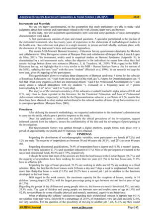 American Research Journal of Humanities & Social Science (ARJHSS)R) 2020
ARJHSS Journal www.arjhss.com Page | 62
Instruments and Materials
We use self-report questionnaires, on the assumption that study participants are able to make valid
judgments about their sources and experiences related to the work climate, team work and burnout.
In this study, two self-assessment questionnaires were used and some questions of socio-demographic
characterization were asked.
A first questionnaire consists of open and closed questions. A specialist participated in the pre-test of
the elaborated instrument, who has twenty years of experience in the elaboration of methodological studies in
the health area. Data collection took place in a single moment, in person and individually, and took place, with
the discussion of the instrument's items and associated appendices.
The second MBI-Maslach Burnout Inventory - Educators Survey questionnaire developed by Maslach
and collaborators (1996), Portuguese version of Marques Pinto and collaborators (Marques Pinto, Lima & Lopes
da Silva, 2003). This instrument, widely used in empirical studies on Burnout Syndrome (Appendix B), is
characterized by a self-assessment scale, where the objective is for individuals to assess how often they feel
certain feelings broken down into sentences (Maroco, J., & Tecedeiro, M., 2009). With regard to the MBI -
Educators Survey, we highlight that it is very similar to the MBI - Human Services Survey (the 1st version of
the MBI), replacing the term “user” with the term “student” (Maslach et al, 1996). In our research we keep the
term user, given the typology of the participants.
This questionnaire allows to evaluate three dimensions of Burnout syndrome: 9 items for the subscale
of Emotional Exhaustion (ex: “I feel worn out at the end of the work day”), 5 items for Depersonalization (ex: “I
feel that I treat some students as if they are impersonal objects ”) and 8 for Professional Achievement (ex:“ I can
easily create a relaxed atmosphere with my students ”), evaluated on a frequency scale of 7 points
(corresponding to 0 to“ never ” and 6 to “every day).
The analysis of the internal consistency of the subscales revealed Cronbach's alpha values of 0.86 and
0.76, very close to those reported in the literature, for the Emotional Exhaustion and Loss of Professional
Achievement subscales, respectively, while for the Depersonalization subscale, a coefficient of 0.56; results like
these have been obtained in other studies and attributed to the reduced number of items (five) that constitute it or
to conceptual problems (Marques Pinto, 2001).
Procedures
After defining the research methodology, we requested authorization to the institution's administration
to carry out the study, which gave a positive response to the study.
Once the application is authorized, we clarify the ethical procedures of the investigation, request
informed consent from the subjects, ensure the confidentiality of the data and the advantages of participating in
the investigation.
The Questionnaire Survey was applied through a digital platform, google forms, took place over a
period of approximately one month and 39 responses were obtained.
IV. FINDINGS
Regarding the distribution of sociodemographic variables, most participants are female (87.2%) and
12% are male. The majority of respondents are between 30 and 40 years old (35.9%) and 25% are over 40 years
old.
Regarding educational qualifications, 76.9% of respondents have a degree and 10.3% a master's degree,
the rest have basic education (7.7%) and secondary education (5.1%). Most of the participants are trained in the
social and educational fields, 56.4% and 17.9%, respectively.
It should be noted that most of the answers are from the host houses in the Lisbon Region (66.7%), and
the majority of respondents have been working for more than ten years (23.1%) in the host house and, 71.8%
have an effective job.
Regarding the type of hours practiced, 51.3% are working in shifts and 48.7% are working on a fixed
schedule. Here, the fact that the host houses work 24 hours a day and 7 days a week is emphasized. Most work
more than thirty-five hours a week (51.3%) and 28.2% have a second job / job in addition to the functions
developed in the host house.
With regard to the work context, the maximum capacity for the reception of houses, mostly, is 14
children / young people (28.2%), with the largest percentage going to ages between one and twelve years of age
(61.5%).
Regarding the gender of the children and young people taken in, the houses are mostly female (61.5%), and only
33.3% male. The ages of children and young people are between zero and twelve years of age (61.5%) and
92.3% have problems in terms of health (physical and mental), emotional, cognitive and behavioral.
When evaluating the subjects' satisfaction regarding their professional context, it appears that 64.1%
are satisfied with their work, followed by a percentage of 20.5% of respondents very satisfied and only 12.8%
not very satisfied. For the question of the possibility of moving to another job / job, 61.5% say they would
 