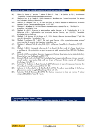 American Research Journal of Humanities & Social Science (ARJHSS)R) 2020
ARJHSS Journal www.arjhss.com Page | 66
[8]. Matos, B., Aguiar, C., Martins, C., Gama, I., Pires, L., Dias, J., & Queirós, S. (2011). Acolhimento
Terapêutico: Pistas de Intervenção para Profissionais.
[9]. Marques-Pinto, A., & Picado, L. (2011). Adaptação e Bem-Estar nas Escolas Portuguesas: Dos Alunos
aos Professores. Lisboa: Coisas de Ler.
[10]. Martinez, I., Marques Pinto, A., & Lopes da Silva, A., (2001). Burnout em adolescentes do ensino
superior. Revista Portuguesa de Psicologia, 35, 151-167.
[11]. Maslach, C., & Jackson, S. E. (1986). Maslach burnout inventory manual (2nd ed.). Palo Alto, CA:
Consulting Psychologists Press.
[12]. Maslach, C. (1999). Progress in understanding teacher burnout. In R. Vandenberghe, & A. M.
Huberman (Eds.). Understanding and preventing teacher burnout. (pp. 211-222). Cambridge:
Cambridge University Press.
[13]. Maslach, C., & Jackson, S. E. & Leiter, M. P. (1996). Maslach Burnout Inventory Manual (3ºed). Palo
Alto, CA: Consulting Psychologists Press.
[14]. Maslach, C., & Leiter, M. P. (1997). The truth about burnout – How organizations cause personal
stress and what do about it. San Francisco: Jossey-Bass Inc.
[15]. Maslach, C.; Schaufeli, W.B. & Leiter, M. P. (2001). Job burnout. Annual Review Psychology, 52, 397-
422.
[16]. Maslach, C. (2005). Entendendo o Burnout. In A. M. Rossi, P. L. Perrewé, & S. L. Sauter (Eds.), Stress
e qualidade de vida no trabalho: perspectivas atuais da saúde ocupacional (pp. 122-148). São Paulo:
Atlas.
[17]. Picado L. (2007). Anseiedade. Burnout e Engagement (Doctoral dissertation, Universidade de Lisboa).
Disponível em: http://hdl.handle.net/10451/970
[18]. Pierce, C. M., & Molloy, G. N. (1990). Psychological and biographical differences between secondary
school teachers experiencing high and low levels of burnout. British Journal of Educational
Psychology, 60(1), 37–51.
[19]. Schaufeli, W. B., Leiter, M. P., & Maslach, C. (2009). Burnout: 35 years of research and practice. The
Career Development International, 14(3), 204–220.
[20]. Jackson, S. E., Schwab, R. L., & Schuler, R. S. (1986). Toward an understanding of the burnout
phenomenon. Journal of Applied Psychology, 71(4), 630–640.
[21]. Schaufeli, W.B., & Enzmann, D. (1998). The burnout companion to study and practice: A critical
analysis. Philadelphia: Taylor & Francis.
*Corresponding author: Beatriz Farinha
CI-ISCE – Centro de Investigação do ISCE – Instituto Superior de Lisboa e Vale do Tejo
 