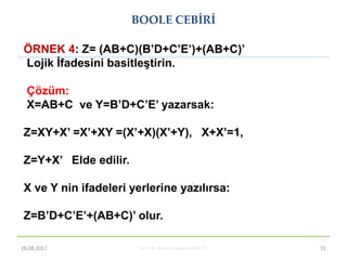 Prof. Dr. Mehmet Akbaba BLM221 31
ÖRNEK 4: Z= (AB+C)(B’D+C’E’)+(AB+C)’
Lojik Ġfadesini basitleĢtirin.
Çözüm:
X=AB+C ve Y=B’D+C’E’ yazarsak:
Z=XY+X’ =X’+XY =(X’+X)(X’+Y), X+X’=1,
Z=Y+X’ Elde edilir.
X ve Y nin ifadeleri yerlerine yazılırsa:
Z=B’D+C’E’+(AB+C)’ olur.
BOOLE CEBİRİ
26.08.2017
 