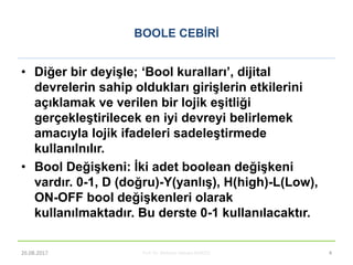 BOOLE CEBĠRĠ
• Diğer bir deyiĢle; ‘Bool kuralları’, dijital
devrelerin sahip oldukları giriĢlerin etkilerini
açıklamak ve verilen bir lojik eĢitliği
gerçekleĢtirilecek en iyi devreyi belirlemek
amacıyla lojik ifadeleri sadeleĢtirmede
kullanılnılır.
• Bool DeğiĢkeni: Ġki adet boolean değiĢkeni
vardır. 0-1, D (doğru)-Y(yanlıĢ), H(high)-L(Low),
ON-OFF bool değiĢkenleri olarak
kullanılmaktadır. Bu derste 0-1 kullanılacaktır.
Prof. Dr. Mehmet Akbaba BLM221 426.08.2017
 