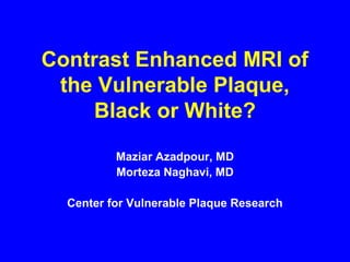 Contrast Enhanced MRI of
the Vulnerable Plaque,
Black or White?
Maziar Azadpour, MD
Morteza Naghavi, MD
Center for Vulnerable Plaque Research
 