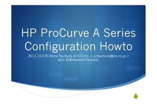 HP ProCurve A Series
Configuration Howto
 2011/10/25 Akira Tsumura at ILO,Inc. < a.tsumura@ilo.co.jp >
                 with ⽇日本Hewlett-Packard.




                                                                S
 