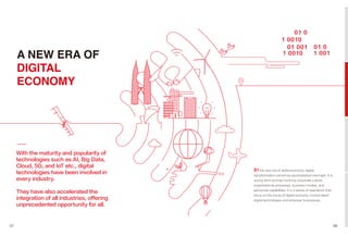 With the maturity and popularity of
technologies such as AI, Big Data,
Cloud, 5G, and IoT etc., digital
technologies have been involved in
every industry.
They have also accelerated the
integration of all industries, offering
unprecedented opportunity for all.
07 08
A NEW ERA OF
DIGITAL
ECONOMY
In the new era of digital economy, digital
transformation cannot be accomplished overnight. It is
a long-term journey involving corporate culture,
organizational processes, business models, and
personnel capabilities. It is a series of operations that
focus on the future of digital economy, involve latest
digital technologies and empower businesses.
 