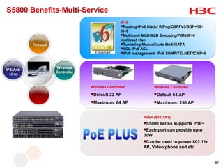 S5800 Benefits-Multi-Service
                                                    IPv6
                                                    Routing-IPv6 Static/ RIPng/OSPFV3/BGP+/IS-
                                                    ISv6
                                                    Multicast- MLD/MLD Snooping/PIM6/IPv6
                                                    multicast vlan
            Firewall                                Tunneling-Manual/Auto 6to4/ISATA
                                                    ACL-IPv6 ACL
                                                    IPv6 management: IPv6 SNMP/TELNET/ICMPv6




                       Wireless
IPS/Anti-
                       Controller
  virus


                                    Wireless Controller              Wireless Controller
                                    Default   32 AP                 Default   64 AP
              …..
                                    Maximum:     64 AP              Maximum:     256 AP


                                                               PoE+ (802.3AT)
                                                               S5800   series supports PoE+
                                                               Each   port can provide upto
                                                               30W
                                                               Can  be used to power 802.11n
                                                               AP, Video phone and etc


                                                                                                  47
 