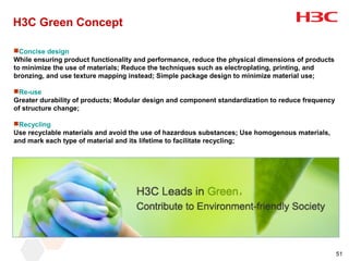 H3C Green Concept

Concise design
While ensuring product functionality and performance, reduce the physical dimensions of products
to minimize the use of materials; Reduce the techniques such as electroplating, printing, and
bronzing, and use texture mapping instead; Simple package design to minimize material use;

Re-use
Greater durability of products; Modular design and component standardization to reduce frequency
of structure change;

Recycling
Use recyclable materials and avoid the use of hazardous substances; Use homogenous materials,
and mark each type of material and its lifetime to facilitate recycling;




                                                                                                   51
 