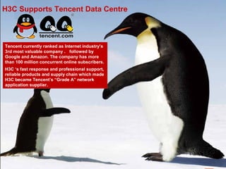 H3C Supports Tencent Data Centre



Tencent currently ranked as Internet industry’s
3rd most valuable company ， followed by
Google and Amazon. The company has more
than 100 million concurrent online subscribers.
H3C ‘s fast response and professional support,
reliable products and supply chain which made
H3C became Tencent’s “Grade A” network
application supplier.




                                                  60
 