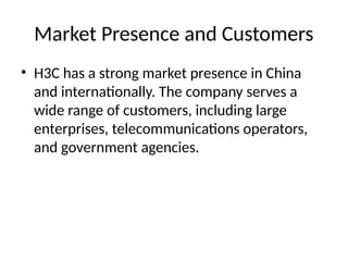 Market Presence and Customers
• H3C has a strong market presence in China
and internationally. The company serves a
wide range of customers, including large
enterprises, telecommunications operators,
and government agencies.
 