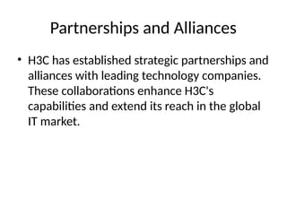 Partnerships and Alliances
• H3C has established strategic partnerships and
alliances with leading technology companies.
These collaborations enhance H3C's
capabilities and extend its reach in the global
IT market.
 