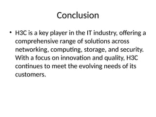 Conclusion
• H3C is a key player in the IT industry, offering a
comprehensive range of solutions across
networking, computing, storage, and security.
With a focus on innovation and quality, H3C
continues to meet the evolving needs of its
customers.
 