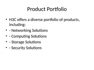 Product Portfolio
• H3C offers a diverse portfolio of products,
including:
• - Networking Solutions
• - Computing Solutions
• - Storage Solutions
• - Security Solutions
 