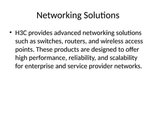Networking Solutions
• H3C provides advanced networking solutions
such as switches, routers, and wireless access
points. These products are designed to offer
high performance, reliability, and scalability
for enterprise and service provider networks.
 