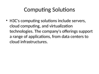 Computing Solutions
• H3C's computing solutions include servers,
cloud computing, and virtualization
technologies. The company's offerings support
a range of applications, from data centers to
cloud infrastructures.
 