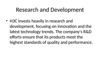 Research and Development
• H3C invests heavily in research and
development, focusing on innovation and the
latest technology trends. The company's R&D
efforts ensure that its products meet the
highest standards of quality and performance.
 