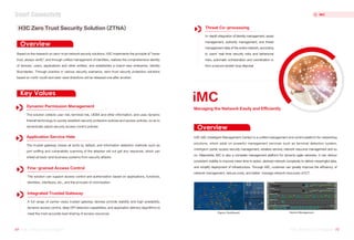 Key Values
Overview
Overview
iMC
H3C iMC (intelligent Management Center) is a unified management and control platform for networking
solutions, which adds on powerful management services such as terminal detection system,
intelligent portal, access security management, wireless service, network resource management and so
on. Meanwhile, iMC is also a complete management platform for dynamic agile networks. It can deliver
consistent visibility to improve mean time to action, abstract network complexity to deliver meaningful data,
and simplify deployment of infrastructure. Through iMC, customer can greatly improve the efficiency of
network management, reduce costs, and better manage network resources of ICT.
Based on the research on zero-trust network security solutions, H3C implements the principle of "never
trust, always verify", and through unified management of identities, realizes the comprehensive identity
of devices, users, applications and other entities, and establishes a brand-new enterprise. Identity
Boundaries. Through practice in various security scenarios, zero-trust security protection solutions
based on north-south and east-west directions will be released one after another.
H3C Zero Trust Security Solution (ZTNA)
The solution collects user risk, terminal risk, UEBA and other information, and uses dynamic
firewall technology to quickly establish security protection policies and access policies, so as to
dynamically adjust security access control policies
Dynamic Permission Management
The trusted gateway closes all ports by default, and information detection methods such as
port sniffing and vulnerability scanning of the attacker will not get any response, which can
shield all back-end business systems from security attacks
Application Service Hide
The solution can support access control and authorization based on applications, functions,
identities, interfaces, etc., and the principle of minimization
Fine-grained Access Control
A full range of carrier-class trusted gateway devices provide stability and high availability,
dynamic access control, deep DPI detection capabilities, and application delivery algorithms to
meet the most accurate load sharing of access resources
Integrated Trusted Gateway
In-depth integration of identity management, asset
management, authority management, and threat
management data of the entire network, according
to users' real-time security risks and behavioral
risks, automatic orchestration and coordination to
form a secure closed-loop disposal
Threat Co-processing
Figure: Dashboard Device Management
Managing the Network Easily and Efficiently
69 H3C Product Catalogue
H3C Product Catalogue 70
H3C Product Catalogue
H3C Product Catalogue
iMC
Smart Connectivity
 