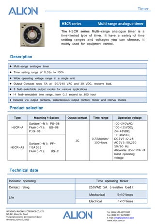 WENZHOU ALION ELECTRONICS CO. LTD
NO.221 Weiershi Road,
Yueqing Economic Development Zone
Wenzhou, China 325600
Tel: 0086-577-62772897
Fax: 0086-577-62782897
E-mail: info@aliontimer.com
www.alion.com.cn
H3CR series Multi-range analogue timer
Timer
The H3CR series Multi-range analogue timer is a
time-limited type of timer. It have a variety of time
setting ranges and voltages you can choose, it
mainly used for equipment control.
Description
● Multi-range analogue timer
● Time setting range of 0.05s to 100h
● Wide operating voltage range in a single unit
● Output Contacts rated 5A at 120/240 VAC and 30 VDC, resistive load.
● 8 field-selectable output modes for various applications
● 14 field-selectable time range, from 0.2 second to 300 hour
● Includes 2C output contacts, instantaneous output contact, flicker and interval modes
Product selection
Technical date
Indicator operating Time operating flicker
Contact rating 250VAC 5A (resistive load)
Life
Mechanical 5×107times
Electrical 1×105times
Type Mounting﹠Socket Output contact Time range Operation voltage
H3CR-A
Surface(-N): PS-08
Flush(-Y): US-08
P3G-08
2C
0.5Seconds-
300Hours
100-240VAC;
100-125VDC;
24-48VDC;
12-48VDC;
DC(V):12,24;
AC(V):110,220
50/60 Hz
Allowable 85~110% of
rated operating
voltage
H3CR-A8
Surface(-N): PF-
113A(E)
Flush(-Y): US-11
 