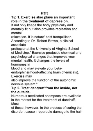 H3f3
Tip 1. Exercise also plays an important
role in the treatment of depression.
It not only keeps the body physically and
mentally fit but also provides recreation and
mental
relaxation. It is nature' best tranquilliser.
According to Dr. Robert Brown, a clinical
associate
professor at the University of Virginia School
of Medicine," Exercise produces chemical and
psychological changes that improves your
mental health. It changes the levels of
hormones in
blood and may elevate your beta-
endorphins(mood-affecting brain chemicals).
Exercise may
also improve the function of the autonomic
nervous system."
Tip 2. Treat dandruff from the inside, not
the outside.
Numerous medicated shampoos are available
in the market for the treatment of dandruff.
Most
of these, however, in the process of curing the
disorder, cause irreparable damage to the hair
 