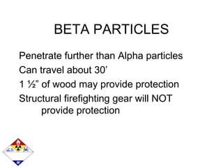 BETA PARTICLES
Penetrate further than Alpha particles
Can travel about 30’
1 ½” of wood may provide protection
Structural firefighting gear will NOT
provide protection
 