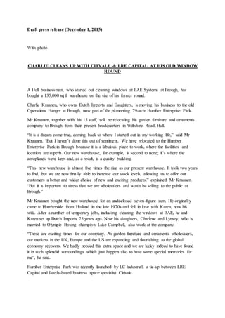 Draft press release (December 1, 2015)
With photo
CHARLIE CLEANS UP WITH CITVALE & LRE CAPITAL AT HIS OLD WINDOW
ROUND
A Hull businessman, who started out cleaning windows at BAE Systems at Brough, has
bought a 135,000 sq ft warehouse on the site of his former round.
Charlie Kraanen, who owns Dutch Imports and Daughters, is moving his business to the old
Operations Hanger at Brough, now part of the pioneering 79-acre Humber Enterprise Park.
Mr Kraanen, together with his 15 staff, will be relocating his garden furniture and ornaments
company to Brough from their present headquarters in Wiltshire Road, Hull.
“It is a dream come true, coming back to where I started out in my working life,” said Mr
Kraanen. “But I haven’t done this out of sentiment. We have relocated to the Humber
Enterprise Park in Brough because it is a fabulous place to work, where the facilities and
location are superb. Our new warehouse, for example, is second to none; it’s where the
aeroplanes were kept and, as a result, is a quality building.
“This new warehouse is almost five times the size as our present warehouse. It took two years
to find, but we are now finally able to increase our stock levels, allowing us to offer our
customers a better and wider choice of new and exciting products,” explained Mr Kraanen.
“But it is important to stress that we are wholesalers and won’t be selling to the public at
Brough.”
Mr Kraanen bought the new warehouse for an undisclosed seven-figure sum. He originally
came to Humberside from Holland in the late 1970s and fell in love with Karen, now his
wife. After a number of temporary jobs, including cleaning the windows at BAE, he and
Karen set up Dutch Imports 25 years ago. Now his daughters, Charlene and Lynsey, who is
married to Olympic Boxing champion Luke Campbell, also work at the company.
“These are exciting times for our company. As garden furniture and ornaments wholesalers,
our markets in the UK, Europe and the US are expanding and flourishing as the global
economy recovers. We badly needed this extra space and we are lucky indeed to have found
it in such splendid surroundings which just happen also to have some special memories for
me”, he said.
Humber Enterprise Park was recently launched by LC Industrial, a tie-up between LRE
Capital and Leeds-based business space specialist Citivale.
 