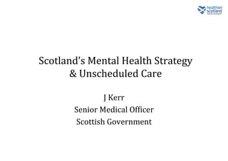 Scotland’s Mental Health Strategy
& Unscheduled Care
J Kerr
Senior Medical Officer
Scottish Government
 