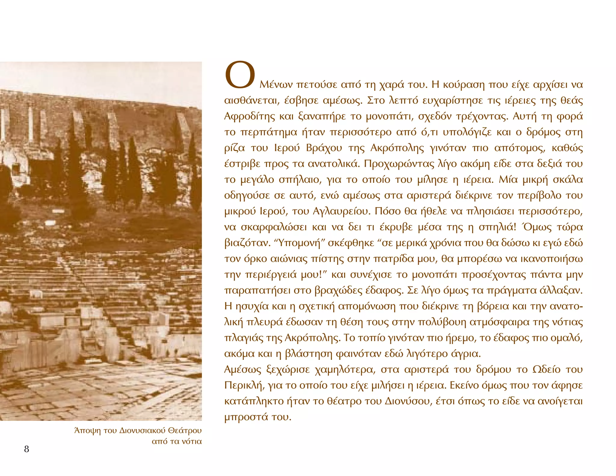 OM¤ÓˆÓ ÂÙÔ‡ÛÂ ·ﬁ ÙË ¯·Ú¿ ÙÔ˘. H ÎÔ‡Ú·ÛË Ô˘ Â›¯Â ·Ú¯›ÛÂÈ Ó·
·ÈÛı¿ÓÂÙ·È, ¤Û‚ËÛÂ ·Ì¤Ûˆ˜. ™ÙÔ ÏÂÙﬁ Â˘¯·Ú›ÛÙËÛÂ ÙÈ˜ È¤ÚÂÈÂ˜ ÙË˜ ıÂ¿˜
AÊÚÔ‰›ÙË˜ Î·È Í·Ó·‹ÚÂ ÙÔ ÌÔÓÔ¿ÙÈ, Û¯Â‰ﬁÓ ÙÚ¤¯ÔÓÙ·˜. A˘Ù‹ ÙË ÊÔÚ¿
ÙÔ ÂÚ¿ÙËÌ· ‹Ù·Ó ÂÚÈÛÛﬁÙÂÚÔ ·ﬁ ﬁ,ÙÈ ˘ÔÏﬁÁÈ˙Â Î·È Ô ‰ÚﬁÌÔ˜ ÛÙË
Ú›˙· ÙÔ˘ IÂÚÔ‡ BÚ¿¯Ô˘ ÙË˜ AÎÚﬁÔÏË˜ ÁÈÓﬁÙ·Ó ÈÔ ·ﬁÙÔÌÔ˜, Î·ıÒ˜
¤ÛÙÚÈ‚Â ÚÔ˜ Ù· ·Ó·ÙÔÏÈÎ¿. ¶ÚÔ¯ˆÚÒÓÙ·˜ Ï›ÁÔ ·ÎﬁÌË Â›‰Â ÛÙ· ‰ÂÍÈ¿ ÙÔ˘
ÙÔ ÌÂÁ¿ÏÔ Û‹Ï·ÈÔ, ÁÈ· ÙÔ ÔÔ›Ô ÙÔ˘ Ì›ÏËÛÂ Ë È¤ÚÂÈ·. M›· ÌÈÎÚ‹ ÛÎ¿Ï·
Ô‰ËÁÔ‡ÛÂ ÛÂ ·˘Ùﬁ, ÂÓÒ ·Ì¤Ûˆ˜ ÛÙ· ·ÚÈÛÙÂÚ¿ ‰È¤ÎÚÈÓÂ ÙÔÓ ÂÚ›‚ÔÏÔ ÙÔ˘
ÌÈÎÚÔ‡ IÂÚÔ‡, ÙÔ˘ AÁÏ·˘ÚÂ›Ô˘. ¶ﬁÛÔ ı· ‹ıÂÏÂ Ó· ÏËÛÈ¿ÛÂÈ ÂÚÈÛÛﬁÙÂÚÔ,
Ó· ÛÎ·ÚÊ·ÏÒÛÂÈ Î·È Ó· ‰ÂÈ ÙÈ ¤ÎÚ˘‚Â Ì¤Û· ÙË˜ Ë ÛËÏÈ¿! ŸÌˆ˜ ÙÒÚ·
‚È·˙ﬁÙ·Ó. “YÔÌÔÓ‹” ÛÎ¤ÊıËÎÂ “ÛÂ ÌÂÚÈÎ¿ ¯ÚﬁÓÈ· Ô˘ ı· ‰ÒÛˆ ÎÈ ÂÁÒ Â‰Ò
ÙÔÓ ﬁÚÎÔ ·ÈÒÓÈ·˜ ›ÛÙË˜ ÛÙËÓ ·ÙÚ›‰· ÌÔ˘, ı· ÌÔÚ¤Ûˆ Ó· ÈÎ·ÓÔÔÈ‹Ûˆ
ÙËÓ ÂÚÈ¤ÚÁÂÈ¿ ÌÔ˘!” Î·È Û˘Ó¤¯ÈÛÂ ÙÔ ÌÔÓÔ¿ÙÈ ÚÔÛ¤¯ÔÓÙ·˜ ¿ÓÙ· ÌËÓ
·Ú··Ù‹ÛÂÈ ÛÙÔ ‚Ú·¯Ò‰Â˜ ¤‰·ÊÔ˜. ™Â Ï›ÁÔ ﬁÌˆ˜ Ù· Ú¿ÁÌ·Ù· ¿ÏÏ·Í·Ó.
H ËÛ˘¯›· Î·È Ë Û¯ÂÙÈÎ‹ ·ÔÌﬁÓˆÛË Ô˘ ‰È¤ÎÚÈÓÂ ÙË ‚ﬁÚÂÈ· Î·È ÙËÓ ·Ó·ÙÔ-
ÏÈÎ‹ ÏÂ˘Ú¿ ¤‰ˆÛ·Ó ÙË ı¤ÛË ÙÔ˘˜ ÛÙËÓ ÔÏ‡‚Ô˘Ë ·ÙÌﬁÛÊ·ÈÚ· ÙË˜ ÓﬁÙÈ·˜
Ï·ÁÈ¿˜ ÙË˜ AÎÚﬁÔÏË˜. TÔ ÙÔ›Ô ÁÈÓﬁÙ·Ó ÈÔ ‹ÚÂÌÔ, ÙÔ ¤‰·ÊÔ˜ ÈÔ ÔÌ·Ïﬁ,
·ÎﬁÌ· Î·È Ë ‚Ï¿ÛÙËÛË Ê·ÈÓﬁÙ·Ó Â‰Ò ÏÈÁﬁÙÂÚÔ ¿ÁÚÈ·.
AÌ¤Ûˆ˜ ÍÂ¯ÒÚÈÛÂ ¯·ÌËÏﬁÙÂÚ·, ÛÙ· ·ÚÈÛÙÂÚ¿ ÙÔ˘ ‰ÚﬁÌÔ˘ ÙÔ ø‰Â›Ô ÙÔ˘
¶ÂÚÈÎÏ‹, ÁÈ· ÙÔ ÔÔ›Ô ÙÔ˘ Â›¯Â ÌÈÏ‹ÛÂÈ Ë È¤ÚÂÈ·. EÎÂ›ÓÔ ﬁÌˆ˜ Ô˘ ÙÔÓ ¿ÊËÛÂ
Î·Ù¿ÏËÎÙÔ ‹Ù·Ó ÙÔ ı¤·ÙÚÔ ÙÔ˘ ¢ÈÔÓ‡ÛÔ˘, ¤ÙÛÈ ﬁˆ˜ ÙÔ Â›‰Â Ó· ·ÓÔ›ÁÂÙ·È
ÌÚÔÛÙ¿ ÙÔ˘.
8
ÕÔ„Ë ÙÔ˘ ¢ÈÔÓ˘ÛÈ·ÎÔ‡ £Â¿ÙÚÔ˘
·ﬁ Ù· ÓﬁÙÈ·
 
