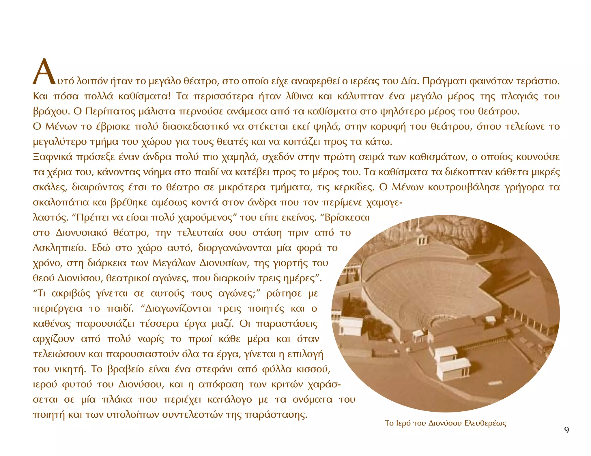 A˘Ùﬁ ÏÔÈﬁÓ ‹Ù·Ó ÙÔ ÌÂÁ¿ÏÔ ı¤·ÙÚÔ, ÛÙÔ ÔÔ›Ô Â›¯Â ·Ó·ÊÂÚıÂ› Ô ÈÂÚ¤·˜ ÙÔ˘ ¢›·. ¶Ú¿ÁÌ·ÙÈ Ê·ÈÓﬁÙ·Ó ÙÂÚ¿ÛÙÈÔ.
K·È ﬁÛ· ÔÏÏ¿ Î·ı›ÛÌ·Ù·! T· ÂÚÈÛÛﬁÙÂÚ· ‹Ù·Ó Ï›ıÈÓ· Î·È Î¿Ï˘Ù·Ó ¤Ó· ÌÂÁ¿ÏÔ Ì¤ÚÔ˜ ÙË˜ Ï·ÁÈ¿˜ ÙÔ˘
‚Ú¿¯Ô˘. O ¶ÂÚ›·ÙÔ˜ Ì¿ÏÈÛÙ· ÂÚÓÔ‡ÛÂ ·Ó¿ÌÂÛ· ·ﬁ Ù· Î·ı›ÛÌ·Ù· ÛÙÔ „ËÏﬁÙÂÚÔ Ì¤ÚÔ˜ ÙÔ˘ ıÂ¿ÙÚÔ˘.
O M¤ÓˆÓ ÙÔ ¤‚ÚÈÛÎÂ ÔÏ‡ ‰È·ÛÎÂ‰·ÛÙÈÎﬁ Ó· ÛÙ¤ÎÂÙ·È ÂÎÂ› „ËÏ¿, ÛÙËÓ ÎÔÚ˘Ê‹ ÙÔ˘ ıÂ¿ÙÚÔ˘, ﬁÔ˘ ÙÂÏÂ›ˆÓÂ ÙÔ
ÌÂÁ·Ï‡ÙÂÚÔ ÙÌ‹Ì· ÙÔ˘ ¯ÒÚÔ˘ ÁÈ· ÙÔ˘˜ ıÂ·Ù¤˜ Î·È Ó· ÎÔÈÙ¿˙ÂÈ ÚÔ˜ Ù· Î¿Ùˆ.
•·ÊÓÈÎ¿ ÚﬁÛÂÍÂ ¤Ó·Ó ¿Ó‰Ú· ÔÏ‡ ÈÔ ¯·ÌËÏ¿, Û¯Â‰ﬁÓ ÛÙËÓ ÚÒÙË ÛÂÈÚ¿ ÙˆÓ Î·ıÈÛÌ¿ÙˆÓ, Ô ÔÔ›Ô˜ ÎÔ˘ÓÔ‡ÛÂ
Ù· ¯¤ÚÈ· ÙÔ˘, Î¿ÓÔÓÙ·˜ ÓﬁËÌ· ÛÙÔ ·È‰› Ó· Î·Ù¤‚ÂÈ ÚÔ˜ ÙÔ Ì¤ÚÔ˜ ÙÔ˘. T· Î·ı›ÛÌ·Ù· Ù· ‰È¤ÎÔÙ·Ó Î¿ıÂÙ· ÌÈÎÚ¤˜
ÛÎ¿ÏÂ˜, ‰È·ÈÚÒÓÙ·˜ ¤ÙÛÈ ÙÔ ı¤·ÙÚÔ ÛÂ ÌÈÎÚﬁÙÂÚ· ÙÌ‹Ì·Ù·, ÙÈ˜ ÎÂÚÎ›‰Â˜. O M¤ÓˆÓ ÎÔ˘ÙÚÔ˘‚¿ÏËÛÂ ÁÚ‹ÁÔÚ· Ù·
ÛÎ·ÏÔ¿ÙÈ· Î·È ‚Ú¤ıËÎÂ ·Ì¤Ûˆ˜ ÎÔÓÙ¿ ÛÙÔÓ ¿Ó‰Ú· Ô˘ ÙÔÓ ÂÚ›ÌÂÓÂ ¯·ÌÔÁÂ-
Ï·ÛÙﬁ˜. “¶Ú¤ÂÈ Ó· Â›Û·È ÔÏ‡ ¯·ÚÔ‡ÌÂÓÔ˜” ÙÔ˘ Â›Â ÂÎÂ›ÓÔ˜. “BÚ›ÛÎÂÛ·È
ÛÙÔ ¢ÈÔÓ˘ÛÈ·Îﬁ ı¤·ÙÚÔ, ÙËÓ ÙÂÏÂ˘Ù·›· ÛÔ˘ ÛÙ¿ÛË ÚÈÓ ·ﬁ ÙÔ
AÛÎÏËÈÂ›Ô. E‰Ò ÛÙÔ ¯ÒÚÔ ·˘Ùﬁ, ‰ÈÔÚÁ·ÓÒÓÔÓÙ·È Ì›· ÊÔÚ¿ ÙÔ
¯ÚﬁÓÔ, ÛÙË ‰È¿ÚÎÂÈ· ÙˆÓ MÂÁ¿ÏˆÓ ¢ÈÔÓ˘Û›ˆÓ, ÙË˜ ÁÈÔÚÙ‹˜ ÙÔ˘
ıÂÔ‡ ¢ÈÔÓ‡ÛÔ˘, ıÂ·ÙÚÈÎÔ› ·ÁÒÓÂ˜, Ô˘ ‰È·ÚÎÔ‡Ó ÙÚÂÈ˜ ËÌ¤ÚÂ˜”.
“TÈ ·ÎÚÈ‚Ò˜ Á›ÓÂÙ·È ÛÂ ·˘ÙÔ‡˜ ÙÔ˘˜ ·ÁÒÓÂ˜;” ÚÒÙËÛÂ ÌÂ
ÂÚÈ¤ÚÁÂÈ· ÙÔ ·È‰›. “¢È·ÁˆÓ›˙ÔÓÙ·È ÙÚÂÈ˜ ÔÈËÙ¤˜ Î·È Ô
Î·ı¤Ó·˜ ·ÚÔ˘ÛÈ¿˙ÂÈ Ù¤ÛÛÂÚ· ¤ÚÁ· Ì·˙›. OÈ ·Ú·ÛÙ¿ÛÂÈ˜
·Ú¯›˙Ô˘Ó ·ﬁ ÔÏ‡ ÓˆÚ›˜ ÙÔ Úˆ› Î¿ıÂ Ì¤Ú· Î·È ﬁÙ·Ó
ÙÂÏÂÈÒÛÔ˘Ó Î·È ·ÚÔ˘ÛÈ·ÛÙÔ‡Ó ﬁÏ· Ù· ¤ÚÁ·, Á›ÓÂÙ·È Ë ÂÈÏÔÁ‹
ÙÔ˘ ÓÈÎËÙ‹. TÔ ‚Ú·‚Â›Ô Â›Ó·È ¤Ó· ÛÙÂÊ¿ÓÈ ·ﬁ Ê‡ÏÏ· ÎÈÛÛÔ‡,
ÈÂÚÔ‡ Ê˘ÙÔ‡ ÙÔ˘ ¢ÈÔÓ‡ÛÔ˘, Î·È Ë ·ﬁÊ·ÛË ÙˆÓ ÎÚÈÙÒÓ ¯·Ú¿Û-
ÛÂÙ·È ÛÂ Ì›· Ï¿Î· Ô˘ ÂÚÈ¤¯ÂÈ Î·Ù¿ÏÔÁÔ ÌÂ Ù· ÔÓﬁÌ·Ù· ÙÔ˘
ÔÈËÙ‹ Î·È ÙˆÓ ˘ÔÏÔ›ˆÓ Û˘ÓÙÂÏÂÛÙÒÓ ÙË˜ ·Ú¿ÛÙ·ÛË˜.
9
To πÂÚﬁ ÙÔ˘ ¢ÈÔÓ‡ÛÔ˘ ∂ÏÂ˘ıÂÚ¤ˆ˜
 