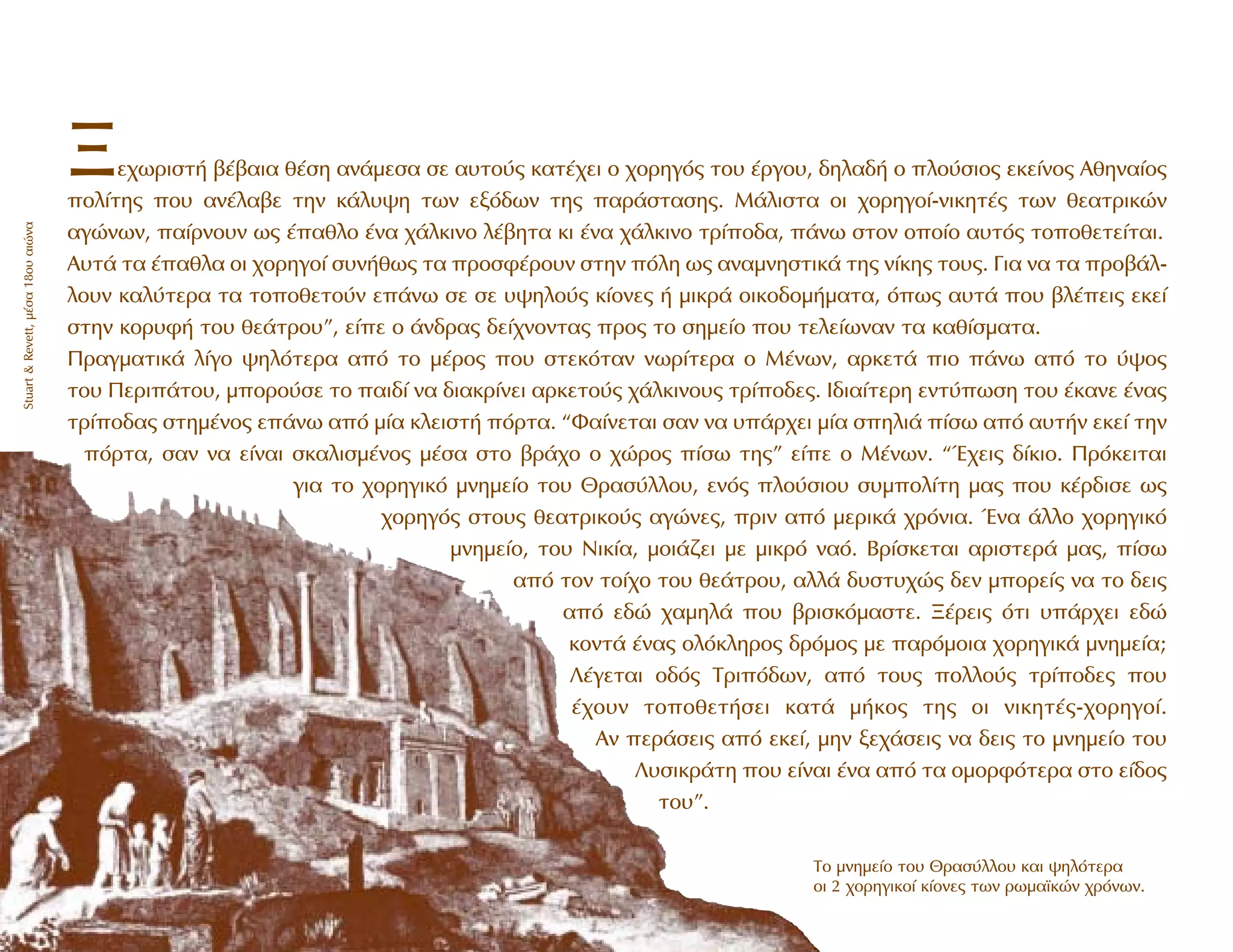 •Â¯ˆÚÈÛÙ‹ ‚¤‚·È· ı¤ÛË ·Ó¿ÌÂÛ· ÛÂ ·˘ÙÔ‡˜ Î·Ù¤¯ÂÈ Ô ¯ÔÚËÁﬁ˜ ÙÔ˘ ¤ÚÁÔ˘, ‰ËÏ·‰‹ Ô ÏÔ‡ÛÈÔ˜ ÂÎÂ›ÓÔ˜ AıËÓ·›Ô˜
ÔÏ›ÙË˜ Ô˘ ·Ó¤Ï·‚Â ÙËÓ Î¿Ï˘„Ë ÙˆÓ ÂÍﬁ‰ˆÓ ÙË˜ ·Ú¿ÛÙ·ÛË˜. M¿ÏÈÛÙ· ÔÈ ¯ÔÚËÁÔ›-ÓÈÎËÙ¤˜ ÙˆÓ ıÂ·ÙÚÈÎÒÓ
·ÁÒÓˆÓ, ·›ÚÓÔ˘Ó ˆ˜ ¤·ıÏÔ ¤Ó· ¯¿ÏÎÈÓÔ Ï¤‚ËÙ· ÎÈ ¤Ó· ¯¿ÏÎÈÓÔ ÙÚ›Ô‰·, ¿Óˆ ÛÙÔÓ ÔÔ›Ô ·˘Ùﬁ˜ ÙÔÔıÂÙÂ›Ù·È.
A˘Ù¿ Ù· ¤·ıÏ· ÔÈ ¯ÔÚËÁÔ› Û˘Ó‹ıˆ˜ Ù· ÚÔÛÊ¤ÚÔ˘Ó ÛÙËÓ ﬁÏË ˆ˜ ·Ó·ÌÓËÛÙÈÎ¿ ÙË˜ Ó›ÎË˜ ÙÔ˘˜. °È· Ó· Ù· ÚÔ‚¿Ï-
ÏÔ˘Ó Î·Ï‡ÙÂÚ· Ù· ÙÔÔıÂÙÔ‡Ó Â¿Óˆ ÛÂ ÛÂ ˘„ËÏÔ‡˜ Î›ÔÓÂ˜ ‹ ÌÈÎÚ¿ ÔÈÎÔ‰ÔÌ‹Ì·Ù·, ﬁˆ˜ ·˘Ù¿ Ô˘ ‚Ï¤ÂÈ˜ ÂÎÂ›
ÛÙËÓ ÎÔÚ˘Ê‹ ÙÔ˘ ıÂ¿ÙÚÔ˘”, Â›Â Ô ¿Ó‰Ú·˜ ‰Â›¯ÓÔÓÙ·˜ ÚÔ˜ ÙÔ ÛËÌÂ›Ô Ô˘ ÙÂÏÂ›ˆÓ·Ó Ù· Î·ı›ÛÌ·Ù·.
¶Ú·ÁÌ·ÙÈÎ¿ Ï›ÁÔ „ËÏﬁÙÂÚ· ·ﬁ ÙÔ Ì¤ÚÔ˜ Ô˘ ÛÙÂÎﬁÙ·Ó ÓˆÚ›ÙÂÚ· Ô ª¤ÓˆÓ, ·ÚÎÂÙ¿ ÈÔ ¿Óˆ ·ﬁ ÙÔ ‡„Ô˜
ÙÔ˘ ¶ÂÚÈ¿ÙÔ˘, ÌÔÚÔ‡ÛÂ ÙÔ ·È‰› Ó· ‰È·ÎÚ›ÓÂÈ ·ÚÎÂÙÔ‡˜ ¯¿ÏÎÈÓÔ˘˜ ÙÚ›Ô‰Â˜. I‰È·›ÙÂÚË ÂÓÙ‡ˆÛË ÙÔ˘ ¤Î·ÓÂ ¤Ó·˜
ÙÚ›Ô‰·˜ ÛÙËÌ¤ÓÔ˜ Â¿Óˆ ·ﬁ Ì›· ÎÏÂÈÛÙ‹ ﬁÚÙ·. “º·›ÓÂÙ·È Û·Ó Ó· ˘¿Ú¯ÂÈ Ì›· ÛËÏÈ¿ ›Ûˆ ·ﬁ ·˘Ù‹Ó ÂÎÂ› ÙËÓ
ﬁÚÙ·, Û·Ó Ó· Â›Ó·È ÛÎ·ÏÈÛÌ¤ÓÔ˜ Ì¤Û· ÛÙÔ ‚Ú¿¯Ô Ô ¯ÒÚÔ˜ ›Ûˆ ÙË˜” Â›Â Ô ª¤ÓˆÓ. “Œ¯ÂÈ˜ ‰›ÎÈÔ. ¶ÚﬁÎÂÈÙ·È
ÁÈ· ÙÔ ¯ÔÚËÁÈÎﬁ ÌÓËÌÂ›Ô ÙÔ˘ £Ú·Û‡ÏÏÔ˘, ÂÓﬁ˜ ÏÔ‡ÛÈÔ˘ Û˘ÌÔÏ›ÙË Ì·˜ Ô˘ Î¤Ú‰ÈÛÂ ˆ˜
¯ÔÚËÁﬁ˜ ÛÙÔ˘˜ ıÂ·ÙÚÈÎÔ‡˜ ·ÁÒÓÂ˜, ÚÈÓ ·ﬁ ÌÂÚÈÎ¿ ¯ÚﬁÓÈ·. ŒÓ· ¿ÏÏÔ ¯ÔÚËÁÈÎﬁ
ÌÓËÌÂ›Ô, ÙÔ˘ NÈÎ›·, ÌÔÈ¿˙ÂÈ ÌÂ ÌÈÎÚﬁ Ó·ﬁ. µÚ›ÛÎÂÙ·È ·ÚÈÛÙÂÚ¿ Ì·˜, ›Ûˆ
·ﬁ ÙÔÓ ÙÔ›¯Ô ÙÔ˘ ıÂ¿ÙÚÔ˘, ·ÏÏ¿ ‰˘ÛÙ˘¯Ò˜ ‰ÂÓ ÌÔÚÂ›˜ Ó· ÙÔ ‰ÂÈ˜
·ﬁ Â‰Ò ¯·ÌËÏ¿ Ô˘ ‚ÚÈÛÎﬁÌ·ÛÙÂ. •¤ÚÂÈ˜ ﬁÙÈ ˘¿Ú¯ÂÈ Â‰Ò
ÎÔÓÙ¿ ¤Ó·˜ ÔÏﬁÎÏËÚÔ˜ ‰ÚﬁÌÔ˜ ÌÂ ·ÚﬁÌÔÈ· ¯ÔÚËÁÈÎ¿ ÌÓËÌÂ›·;
§¤ÁÂÙ·È Ô‰ﬁ˜ TÚÈﬁ‰ˆÓ, ·ﬁ ÙÔ˘˜ ÔÏÏÔ‡˜ ÙÚ›Ô‰Â˜ Ô˘
¤¯Ô˘Ó ÙÔÔıÂÙ‹ÛÂÈ Î·Ù¿ Ì‹ÎÔ˜ ÙË˜ ÔÈ ÓÈÎËÙ¤˜-¯ÔÚËÁÔ›.
AÓ ÂÚ¿ÛÂÈ˜ ·ﬁ ÂÎÂ›, ÌËÓ ÍÂ¯¿ÛÂÈ˜ Ó· ‰ÂÈ˜ ÙÔ ÌÓËÌÂ›Ô ÙÔ˘
§˘ÛÈÎÚ¿ÙË Ô˘ Â›Ó·È ¤Ó· ·ﬁ Ù· ÔÌÔÚÊﬁÙÂÚ· ÛÙÔ Â›‰Ô˜
ÙÔ˘”.
∆Ô ÌÓËÌÂ›Ô ÙÔ˘ £Ú·Û‡ÏÏÔ˘ Î·È „ËÏﬁÙÂÚ·
ÔÈ 2 ¯ÔÚËÁÈÎÔ› Î›ÔÓÂ˜ ÙˆÓ ÚˆÌ·˚ÎÒÓ ¯ÚﬁÓˆÓ.
Stuart&Revett,Ì¤Û·18Ô˘·ÈÒÓ·
 