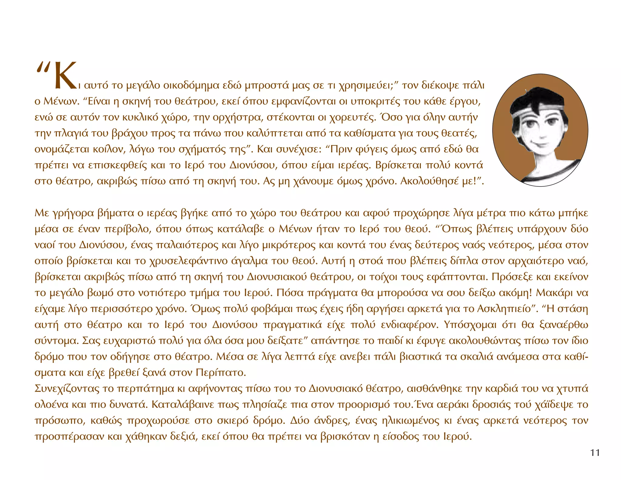 “KÈ ·˘Ùﬁ ÙÔ ÌÂÁ¿ÏÔ ÔÈÎÔ‰ﬁÌËÌ· Â‰Ò ÌÚÔÛÙ¿ Ì·˜ ÛÂ ÙÈ ¯ÚËÛÈÌÂ‡ÂÈ;” ÙÔÓ ‰È¤ÎÔ„Â ¿ÏÈ
Ô M¤ÓˆÓ. “E›Ó·È Ë ÛÎËÓ‹ ÙÔ˘ ıÂ¿ÙÚÔ˘, ÂÎÂ› ﬁÔ˘ ÂÌÊ·Ó›˙ÔÓÙ·È ÔÈ ˘ÔÎÚÈÙ¤˜ ÙÔ˘ Î¿ıÂ ¤ÚÁÔ˘,
ÂÓÒ ÛÂ ·˘ÙﬁÓ ÙÔÓ Î˘ÎÏÈÎﬁ ¯ÒÚÔ, ÙËÓ ÔÚ¯‹ÛÙÚ·, ÛÙ¤ÎÔÓÙ·È ÔÈ ¯ÔÚÂ˘Ù¤˜. ŸÛÔ ÁÈ· ﬁÏËÓ ·˘Ù‹Ó
ÙËÓ Ï·ÁÈ¿ ÙÔ˘ ‚Ú¿¯Ô˘ ÚÔ˜ Ù· ¿Óˆ Ô˘ Î·Ï‡ÙÂÙ·È ·ﬁ Ù· Î·ı›ÛÌ·Ù· ÁÈ· ÙÔ˘˜ ıÂ·Ù¤˜,
ÔÓÔÌ¿˙ÂÙ·È ÎÔ›ÏÔÓ, ÏﬁÁˆ ÙÔ˘ Û¯‹Ì·Ùﬁ˜ ÙË˜”. K·È Û˘Ó¤¯ÈÛÂ: “¶ÚÈÓ Ê‡ÁÂÈ˜ ﬁÌˆ˜ ·ﬁ Â‰Ò ı·
Ú¤ÂÈ Ó· ÂÈÛÎÂÊıÂ›˜ Î·È ÙÔ πÂÚﬁ ÙÔ˘ ¢ÈÔÓ‡ÛÔ˘, ﬁÔ˘ Â›Ì·È ÈÂÚ¤·˜. BÚ›ÛÎÂÙ·È ÔÏ‡ ÎÔÓÙ¿
ÛÙÔ ı¤·ÙÚÔ, ·ÎÚÈ‚Ò˜ ›Ûˆ ·ﬁ ÙË ÛÎËÓ‹ ÙÔ˘. A˜ ÌË ¯¿ÓÔ˘ÌÂ ﬁÌˆ˜ ¯ÚﬁÓÔ. AÎÔÏÔ‡ıËÛ¤ ÌÂ!”.
MÂ ÁÚ‹ÁÔÚ· ‚‹Ì·Ù· Ô ÈÂÚ¤·˜ ‚Á‹ÎÂ ·ﬁ ÙÔ ¯ÒÚÔ ÙÔ˘ ıÂ¿ÙÚÔ˘ Î·È ·ÊÔ‡ ÚÔ¯ÒÚËÛÂ Ï›Á· Ì¤ÙÚ· ÈÔ Î¿Ùˆ Ì‹ÎÂ
Ì¤Û· ÛÂ ¤Ó·Ó ÂÚ›‚ÔÏÔ, ﬁÔ˘ ﬁˆ˜ Î·Ù¿Ï·‚Â Ô M¤ÓˆÓ ‹Ù·Ó ÙÔ IÂÚﬁ ÙÔ˘ ıÂÔ‡. “Ÿˆ˜ ‚Ï¤ÂÈ˜ ˘¿Ú¯Ô˘Ó ‰‡Ô
Ó·Ô› ÙÔ˘ ¢ÈÔÓ‡ÛÔ˘, ¤Ó·˜ ·Ï·ÈﬁÙÂÚÔ˜ Î·È Ï›ÁÔ ÌÈÎÚﬁÙÂÚÔ˜ Î·È ÎÔÓÙ¿ ÙÔ˘ ¤Ó·˜ ‰Â‡ÙÂÚÔ˜ Ó·ﬁ˜ ÓÂﬁÙÂÚÔ˜, Ì¤Û· ÛÙÔÓ
ÔÔ›Ô ‚Ú›ÛÎÂÙ·È Î·È ÙÔ ¯Ú˘ÛÂÏÂÊ¿ÓÙÈÓÔ ¿Á·ÏÌ· ÙÔ˘ ıÂÔ‡. A˘Ù‹ Ë ÛÙÔ¿ Ô˘ ‚Ï¤ÂÈ˜ ‰›Ï· ÛÙÔÓ ·Ú¯·ÈﬁÙÂÚÔ Ó·ﬁ,
‚Ú›ÛÎÂÙ·È ·ÎÚÈ‚Ò˜ ›Ûˆ ·ﬁ ÙË ÛÎËÓ‹ ÙÔ˘ ¢ÈÔÓ˘ÛÈ·ÎÔ‡ ıÂ¿ÙÚÔ˘, ÔÈ ÙÔ›¯ÔÈ ÙÔ˘˜ ÂÊ¿ÙÔÓÙ·È. ¶ÚﬁÛÂÍÂ Î·È ÂÎÂ›ÓÔÓ
ÙÔ ÌÂÁ¿ÏÔ ‚ˆÌﬁ ÛÙÔ ÓÔÙÈﬁÙÂÚÔ ÙÌ‹Ì· ÙÔ˘ IÂÚÔ‡. ¶ﬁÛ· Ú¿ÁÌ·Ù· ı· ÌÔÚÔ‡Û· Ó· ÛÔ˘ ‰Â›Íˆ ·ÎﬁÌË! M·Î¿ÚÈ Ó·
Â›¯·ÌÂ Ï›ÁÔ ÂÚÈÛÛﬁÙÂÚÔ ¯ÚﬁÓÔ. ŸÌˆ˜ ÔÏ‡ ÊÔ‚¿Ì·È ˆ˜ ¤¯ÂÈ˜ ‹‰Ë ·ÚÁ‹ÛÂÈ ·ÚÎÂÙ¿ ÁÈ· ÙÔ AÛÎÏËÈÂ›Ô”. “H ÛÙ¿ÛË
·˘Ù‹ ÛÙÔ ı¤·ÙÚÔ Î·È ÙÔ IÂÚﬁ ÙÔ˘ ¢ÈÔÓ‡ÛÔ˘ Ú·ÁÌ·ÙÈÎ¿ Â›¯Â ÔÏ‡ ÂÓ‰È·Ê¤ÚÔÓ. YﬁÛ¯ÔÌ·È ﬁÙÈ ı· Í·Ó·¤Úıˆ
Û‡ÓÙÔÌ·. ™·˜ Â˘¯·ÚÈÛÙÒ ÔÏ‡ ÁÈ· ﬁÏ· ﬁÛ· ÌÔ˘ ‰Â›Í·ÙÂ” ·¿ÓÙËÛÂ ÙÔ ·È‰› ÎÈ ¤Ê˘ÁÂ ·ÎÔÏÔ˘ıÒÓÙ·˜ ›Ûˆ ÙÔÓ ›‰ÈÔ
‰ÚﬁÌÔ Ô˘ ÙÔÓ Ô‰‹ÁËÛÂ ÛÙÔ ı¤·ÙÚÔ. M¤Û· ÛÂ Ï›Á· ÏÂÙ¿ Â›¯Â ·ÓÂ‚ÂÈ ¿ÏÈ ‚È·ÛÙÈÎ¿ Ù· ÛÎ·ÏÈ¿ ·Ó¿ÌÂÛ· ÛÙ· Î·ı›-
ÛÌ·Ù· Î·È Â›¯Â ‚ÚÂıÂ› Í·Ó¿ ÛÙÔÓ ¶ÂÚ›·ÙÔ.
™˘ÓÂ¯›˙ÔÓÙ·˜ ÙÔ ÂÚ¿ÙËÌ· ÎÈ ·Ê‹ÓÔÓÙ·˜ ›Ûˆ ÙÔ˘ ÙÔ ¢ÈÔÓ˘ÛÈ·Îﬁ ı¤·ÙÚÔ, ·ÈÛı¿ÓıËÎÂ ÙËÓ Î·Ú‰È¿ ÙÔ˘ Ó· ¯Ù˘¿
ÔÏÔ¤Ó· Î·È ÈÔ ‰˘Ó·Ù¿. K·Ù·Ï¿‚·ÈÓÂ ˆ˜ ÏËÛ›·˙Â È· ÛÙÔÓ ÚÔÔÚÈÛÌﬁ ÙÔ˘.ŒÓ· ·ÂÚ¿ÎÈ ‰ÚÔÛÈ¿˜ ÙÔ‡ ¯¿˚‰Â„Â ÙÔ
ÚﬁÛˆÔ, Î·ıÒ˜ ÚÔ¯ˆÚÔ‡ÛÂ ÛÙÔ ÛÎÈÂÚﬁ ‰ÚﬁÌÔ. ¢‡Ô ¿Ó‰ÚÂ˜, ¤Ó·˜ ËÏÈÎÈˆÌ¤ÓÔ˜ ÎÈ ¤Ó·˜ ·ÚÎÂÙ¿ ÓÂﬁÙÂÚÔ˜ ÙÔÓ
ÚÔÛ¤Ú·Û·Ó Î·È ¯¿ıËÎ·Ó ‰ÂÍÈ¿, ÂÎÂ› ﬁÔ˘ ı· Ú¤ÂÈ Ó· ‚ÚÈÛÎﬁÙ·Ó Ë Â›ÛÔ‰Ô˜ ÙÔ˘ πÂÚÔ‡.
11
 