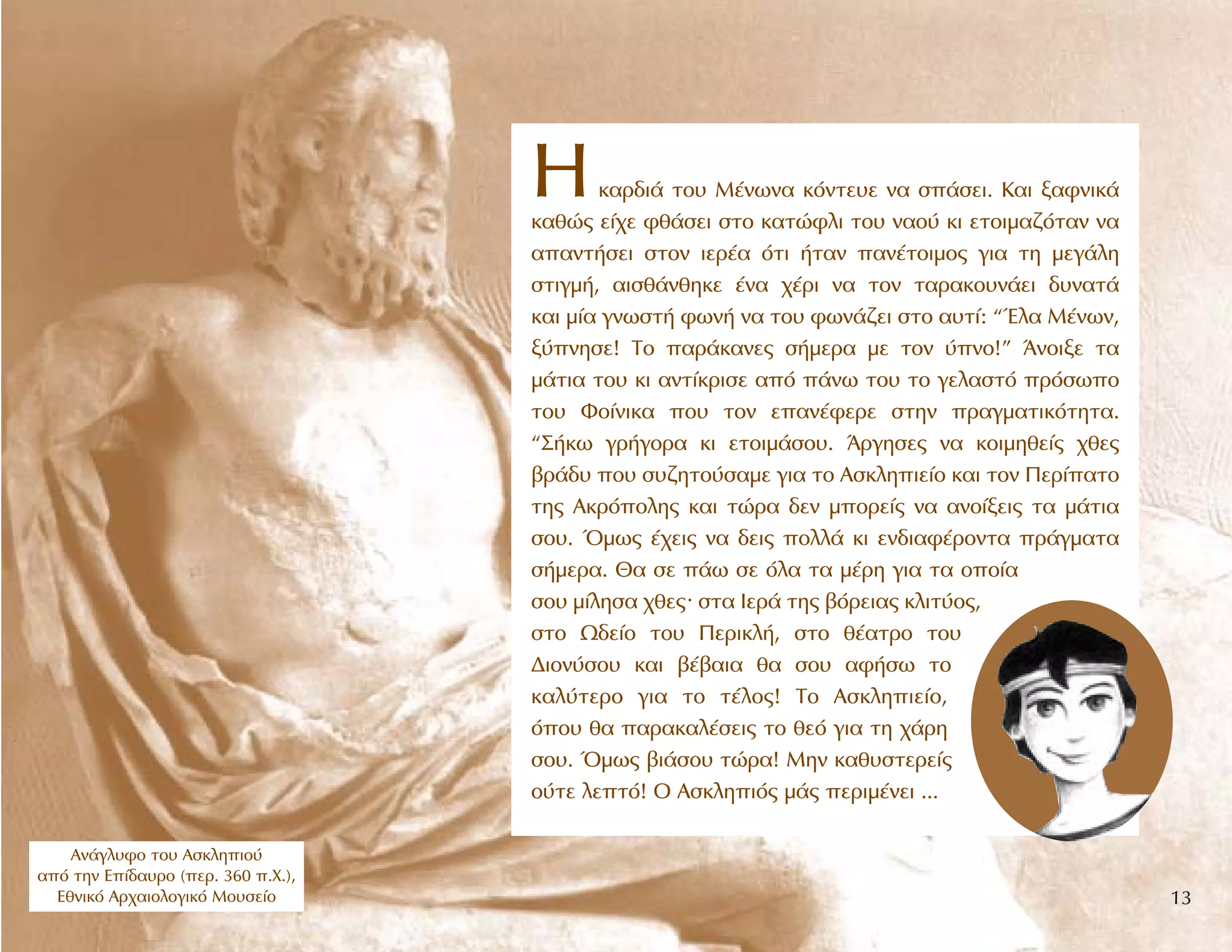 HÎ·Ú‰È¿ ÙÔ˘ M¤ÓˆÓ· ÎﬁÓÙÂ˘Â Ó· Û¿ÛÂÈ. K·È Í·ÊÓÈÎ¿
Î·ıÒ˜ Â›¯Â Êı¿ÛÂÈ ÛÙÔ Î·ÙÒÊÏÈ ÙÔ˘ Ó·Ô‡ ÎÈ ÂÙÔÈÌ·˙ﬁÙ·Ó Ó·
··ÓÙ‹ÛÂÈ ÛÙÔÓ ÈÂÚ¤· ﬁÙÈ ‹Ù·Ó ·Ó¤ÙÔÈÌÔ˜ ÁÈ· ÙË ÌÂÁ¿ÏË
ÛÙÈÁÌ‹, ·ÈÛı¿ÓıËÎÂ ¤Ó· ¯¤ÚÈ Ó· ÙÔÓ Ù·Ú·ÎÔ˘Ó¿ÂÈ ‰˘Ó·Ù¿
Î·È Ì›· ÁÓˆÛÙ‹ ÊˆÓ‹ Ó· ÙÔ˘ ÊˆÓ¿˙ÂÈ ÛÙÔ ·˘Ù›: “ŒÏ· M¤ÓˆÓ,
Í‡ÓËÛÂ! TÔ ·Ú¿Î·ÓÂ˜ Û‹ÌÂÚ· ÌÂ ÙÔÓ ‡ÓÔ!” ÕÓÔÈÍÂ Ù·
Ì¿ÙÈ· ÙÔ˘ ÎÈ ·ÓÙ›ÎÚÈÛÂ ·ﬁ ¿Óˆ ÙÔ˘ ÙÔ ÁÂÏ·ÛÙﬁ ÚﬁÛˆÔ
ÙÔ˘ ºÔ›ÓÈÎ· Ô˘ ÙÔÓ Â·Ó¤ÊÂÚÂ ÛÙËÓ Ú·ÁÌ·ÙÈÎﬁÙËÙ·.
“™‹Îˆ ÁÚ‹ÁÔÚ· ÎÈ ÂÙÔÈÌ¿ÛÔ˘. ÕÚÁËÛÂ˜ Ó· ÎÔÈÌËıÂ›˜ ¯ıÂ˜
‚Ú¿‰˘ Ô˘ Û˘˙ËÙÔ‡Û·ÌÂ ÁÈ· ÙÔ AÛÎÏËÈÂ›Ô Î·È ÙÔÓ ¶ÂÚ›·ÙÔ
ÙË˜ AÎÚﬁÔÏË˜ Î·È ÙÒÚ· ‰ÂÓ ÌÔÚÂ›˜ Ó· ·ÓÔ›ÍÂÈ˜ Ù· Ì¿ÙÈ·
ÛÔ˘. ŸÌˆ˜ ¤¯ÂÈ˜ Ó· ‰ÂÈ˜ ÔÏÏ¿ ÎÈ ÂÓ‰È·Ê¤ÚÔÓÙ· Ú¿ÁÌ·Ù·
Û‹ÌÂÚ·. £· ÛÂ ¿ˆ ÛÂ ﬁÏ· Ù· Ì¤ÚË ÁÈ· Ù· ÔÔ›·
ÛÔ˘ Ì›ÏËÛ· ¯ıÂ˜. ÛÙ· πÂÚ¿ ÙË˜ ‚ﬁÚÂÈ·˜ ÎÏÈÙ‡Ô˜,
ÛÙÔ ø‰Â›Ô ÙÔ˘ ¶ÂÚÈÎÏ‹, ÛÙÔ ı¤·ÙÚÔ ÙÔ˘
¢ÈÔÓ‡ÛÔ˘ Î·È ‚¤‚·È· ı· ÛÔ˘ ·Ê‹Ûˆ ÙÔ
Î·Ï‡ÙÂÚÔ ÁÈ· ÙÔ Ù¤ÏÔ˜! TÔ AÛÎÏËÈÂ›Ô,
ﬁÔ˘ ı· ·Ú·Î·Ï¤ÛÂÈ˜ ÙÔ ıÂﬁ ÁÈ· ÙË ¯¿ÚË
ÛÔ˘. ŸÌˆ˜ ‚È¿ÛÔ˘ ÙÒÚ·! MËÓ Î·ı˘ÛÙÂÚÂ›˜
Ô‡ÙÂ ÏÂÙﬁ! O AÛÎÏËÈﬁ˜ Ì¿˜ ÂÚÈÌ¤ÓÂÈ ...
∞Ó¿ÁÏ˘ÊÔ ÙÔ˘ ∞ÛÎÏËÈÔ‡
·ﬁ ÙËÓ ∂›‰·˘ÚÔ (ÂÚ. 360 .Ã.),
∂ıÓÈÎﬁ ∞Ú¯·ÈÔÏÔÁÈÎﬁ ªÔ˘ÛÂ›Ô 13
 