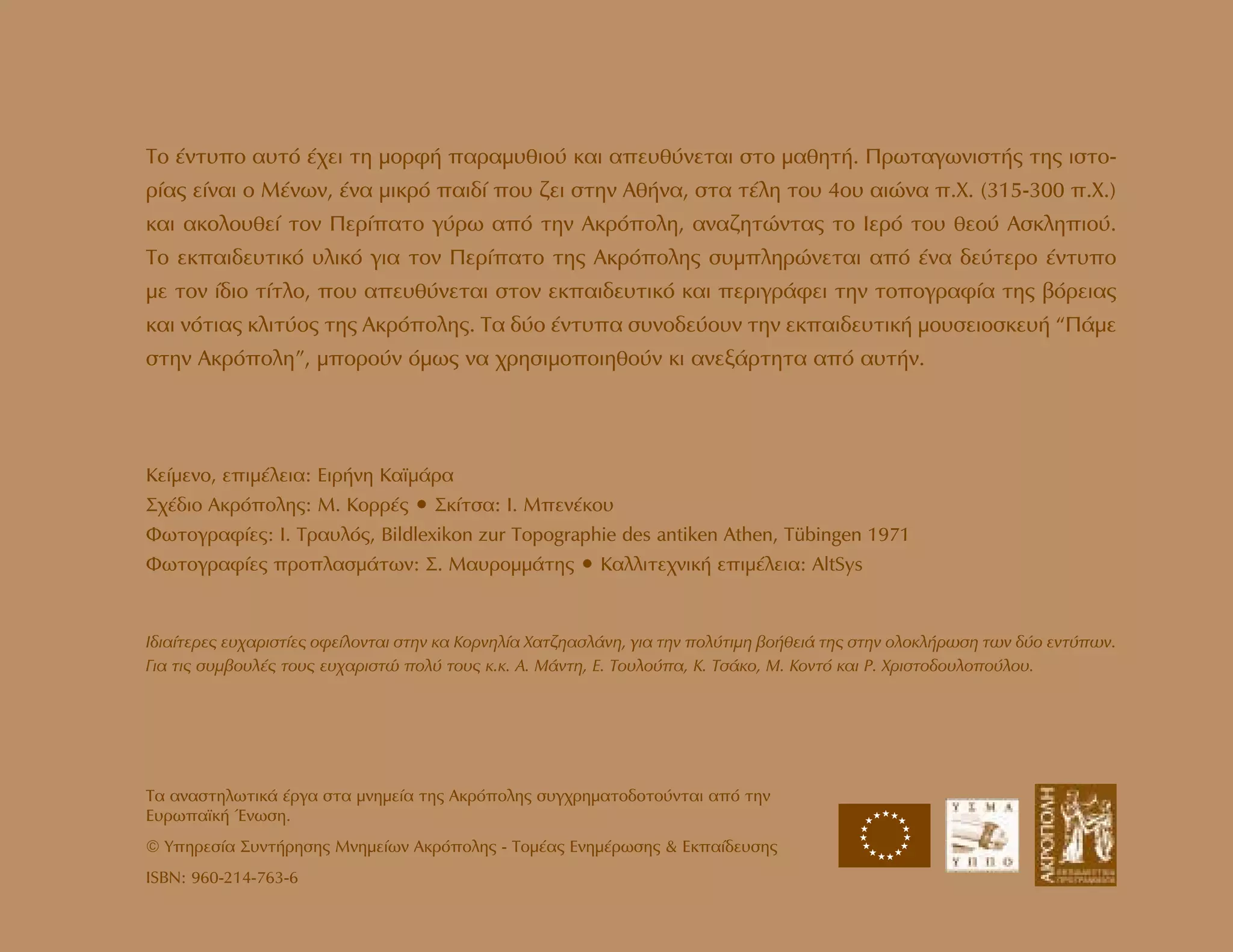 ∆Ô ¤ÓÙ˘Ô ·˘Ùﬁ ¤¯ÂÈ ÙË ÌÔÚÊ‹ ·Ú·Ì˘ıÈÔ‡ Î·È ·Â˘ı‡ÓÂÙ·È ÛÙÔ Ì·ıËÙ‹. ¶ÚˆÙ·ÁˆÓÈÛÙ‹˜ ÙË˜ ÈÛÙÔ-
Ú›·˜ Â›Ó·È Ô ª¤ÓˆÓ, ¤Ó· ÌÈÎÚﬁ ·È‰› Ô˘ ˙ÂÈ ÛÙËÓ ∞ı‹Ó·, ÛÙ· Ù¤ÏË ÙÔ˘ 4Ô˘ ·ÈÒÓ· .Ã. (315-300 .Ã.)
Î·È ·ÎÔÏÔ˘ıÂ› ÙÔÓ ¶ÂÚ›·ÙÔ Á‡Úˆ ·ﬁ ÙËÓ ∞ÎÚﬁÔÏË, ·Ó·˙ËÙÒÓÙ·˜ ÙÔ IÂÚﬁ ÙÔ˘ ıÂÔ‡ ∞ÛÎÏËÈÔ‡.
TÔ ÂÎ·È‰Â˘ÙÈÎﬁ ˘ÏÈÎﬁ ÁÈ· ÙÔÓ ¶ÂÚ›·ÙÔ ÙË˜ ∞ÎÚﬁÔÏË˜ Û˘ÌÏËÚÒÓÂÙ·È ·ﬁ ¤Ó· ‰Â‡ÙÂÚÔ ¤ÓÙ˘Ô
ÌÂ ÙÔÓ ›‰ÈÔ Ù›ÙÏÔ, Ô˘ ·Â˘ı‡ÓÂÙ·È ÛÙÔÓ ÂÎ·È‰Â˘ÙÈÎﬁ Î·È ÂÚÈÁÚ¿ÊÂÈ ÙËÓ ÙÔÔÁÚ·Ê›· ÙË˜ ‚ﬁÚÂÈ·˜
Î·È ÓﬁÙÈ·˜ ÎÏÈÙ‡Ô˜ ÙË˜ ∞ÎÚﬁÔÏË˜. ∆· ‰‡Ô ¤ÓÙ˘· Û˘ÓÔ‰Â‡Ô˘Ó ÙËÓ ÂÎ·È‰Â˘ÙÈÎ‹ ÌÔ˘ÛÂÈÔÛÎÂ˘‹ “¶¿ÌÂ
ÛÙËÓ ∞ÎÚﬁÔÏË”, ÌÔÚÔ‡Ó ﬁÌˆ˜ Ó· ¯ÚËÛÈÌÔÔÈËıÔ‡Ó ÎÈ ·ÓÂÍ¿ÚÙËÙ· ·ﬁ ·˘Ù‹Ó.
π‰È·›ÙÂÚÂ˜ Â˘¯·ÚÈÛÙ›Â˜ ÔÊÂ›ÏÔÓÙ·È ÛÙËÓ Î· ∫ÔÚÓËÏ›· Ã·Ù˙Ë·ÛÏ¿ÓË, ÁÈ· ÙËÓ ÔÏ‡ÙÈÌË ‚Ô‹ıÂÈ¿ ÙË˜ ÛÙËÓ ÔÏÔÎÏ‹ÚˆÛË ÙˆÓ ‰‡Ô ÂÓÙ‡ˆÓ.
°È· ÙÈ˜ Û˘Ì‚Ô˘Ï¤˜ ÙÔ˘˜ Â˘¯·ÚÈÛÙÒ ÔÏ‡ ÙÔ˘˜ Î.Î. ∞. ª¿ÓÙË, ∂. ∆Ô˘ÏÔ‡·, ∫. ∆Û¿ÎÔ, ª. ∫ÔÓÙﬁ Î·È ƒ. ÃÚÈÛÙÔ‰Ô˘ÏÔÔ‡ÏÔ˘.
T· ·Ó·ÛÙËÏˆÙÈÎ¿ ¤ÚÁ· ÛÙ· ÌÓËÌÂ›· ÙË˜ AÎÚﬁÔÏË˜ Û˘Á¯ÚËÌ·ÙÔ‰ÔÙÔ‡ÓÙ·È ·ﬁ ÙËÓ
E˘Úˆ·˚Î‹ ŒÓˆÛË.
© ÀËÚÂÛ›· ™˘ÓÙ‹ÚËÛË˜ ªÓËÌÂ›ˆÓ ∞ÎÚﬁÔÏË˜ - ∆ÔÌ¤·˜ ∂ÓËÌ¤ÚˆÛË˜ & ∂Î·›‰Â˘ÛË˜
ISBN: 960-214-763-6
KÂ›ÌÂÓÔ, ÂÈÌ¤ÏÂÈ·: EÈÚ‹ÓË K·˚Ì¿Ú·
™¯¤‰ÈÔ ∞ÎÚﬁÔÏË˜: ª. ∫ÔÚÚ¤˜ ñ ™Î›ÙÛ·: π. ªÂÓ¤ÎÔ˘
ºˆÙÔÁÚ·Ê›Â˜: I. TÚ·˘Ïﬁ˜, Bildlexikon zur Topographie des antiken Athen, Tübingen 1971
ºˆÙÔÁÚ·Ê›Â˜ ÚÔÏ·ÛÌ¿ÙˆÓ: ™. ª·˘ÚÔÌÌ¿ÙË˜ ñ K·ÏÏÈÙÂ¯ÓÈÎ‹ ÂÈÌ¤ÏÂÈ·: AltSys
★★
★
★
★
★
★★★★
★
★
★
★
★
 