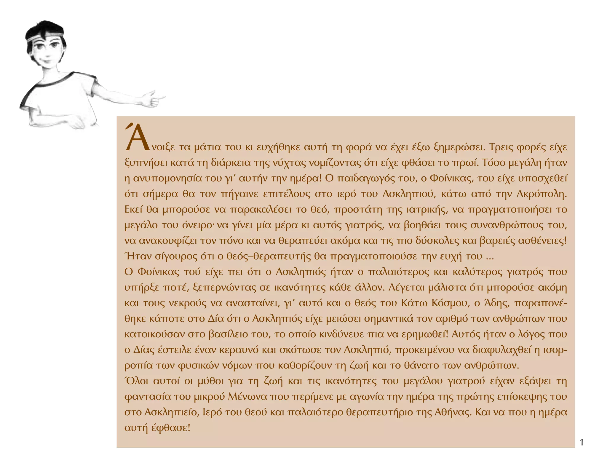 ÕÓÔÈÍÂ Ù· Ì¿ÙÈ· ÙÔ˘ ÎÈ Â˘¯‹ıËÎÂ ·˘Ù‹ ÙË ÊÔÚ¿ Ó· ¤¯ÂÈ ¤Íˆ ÍËÌÂÚÒÛÂÈ. TÚÂÈ˜ ÊÔÚ¤˜ Â›¯Â
Í˘Ó‹ÛÂÈ Î·Ù¿ ÙË ‰È¿ÚÎÂÈ· ÙË˜ Ó‡¯Ù·˜ ÓÔÌ›˙ÔÓÙ·˜ ﬁÙÈ Â›¯Â Êı¿ÛÂÈ ÙÔ Úˆ›. TﬁÛÔ ÌÂÁ¿ÏË ‹Ù·Ó
Ë ·Ó˘ÔÌÔÓËÛ›· ÙÔ˘ ÁÈ’ ·˘Ù‹Ó ÙËÓ ËÌ¤Ú·! O ·È‰·ÁˆÁﬁ˜ ÙÔ˘, Ô ºÔ›ÓÈÎ·˜, ÙÔ˘ Â›¯Â ˘ÔÛ¯ÂıÂ›
ﬁÙÈ Û‹ÌÂÚ· ı· ÙÔÓ ‹Á·ÈÓÂ ÂÈÙ¤ÏÔ˘˜ ÛÙÔ ÈÂÚﬁ ÙÔ˘ AÛÎÏËÈÔ‡, Î¿Ùˆ ·ﬁ ÙËÓ AÎÚﬁÔÏË.
EÎÂ› ı· ÌÔÚÔ‡ÛÂ Ó· ·Ú·Î·Ï¤ÛÂÈ ÙÔ ıÂﬁ, ÚÔÛÙ¿ÙË ÙË˜ È·ÙÚÈÎ‹˜, Ó· Ú·ÁÌ·ÙÔÔÈ‹ÛÂÈ ÙÔ
ÌÂÁ¿ÏÔ ÙÔ˘ ﬁÓÂÈÚÔ. Ó· Á›ÓÂÈ Ì›· Ì¤Ú· ÎÈ ·˘Ùﬁ˜ ÁÈ·ÙÚﬁ˜, Ó· ‚ÔËı¿ÂÈ ÙÔ˘˜ Û˘Ó·ÓıÚÒÔ˘˜ ÙÔ˘,
Ó· ·Ó·ÎÔ˘Ê›˙ÂÈ ÙÔÓ ﬁÓÔ Î·È Ó· ıÂÚ·Â‡ÂÈ ·ÎﬁÌ· Î·È ÙÈ˜ ÈÔ ‰‡ÛÎÔÏÂ˜ Î·È ‚·ÚÂÈ¤˜ ·Ûı¤ÓÂÈÂ˜!
◊Ù·Ó Û›ÁÔ˘ÚÔ˜ ﬁÙÈ Ô ıÂﬁ˜–ıÂÚ·Â˘Ù‹˜ ı· Ú·ÁÌ·ÙÔÔÈÔ‡ÛÂ ÙËÓ Â˘¯‹ ÙÔ˘ ...
O ºÔ›ÓÈÎ·˜ ÙÔ‡ Â›¯Â ÂÈ ﬁÙÈ Ô AÛÎÏËÈﬁ˜ ‹Ù·Ó Ô ·Ï·ÈﬁÙÂÚÔ˜ Î·È Î·Ï‡ÙÂÚÔ˜ ÁÈ·ÙÚﬁ˜ Ô˘
˘‹ÚÍÂ ÔÙ¤, ÍÂÂÚÓÒÓÙ·˜ ÛÂ ÈÎ·ÓﬁÙËÙÂ˜ Î¿ıÂ ¿ÏÏÔÓ. §¤ÁÂÙ·È Ì¿ÏÈÛÙ· ﬁÙÈ ÌÔÚÔ‡ÛÂ ·ÎﬁÌË
Î·È ÙÔ˘˜ ÓÂÎÚÔ‡˜ Ó· ·Ó·ÛÙ·›ÓÂÈ, ÁÈ’ ·˘Ùﬁ Î·È Ô ıÂﬁ˜ ÙÔ˘ K¿Ùˆ KﬁÛÌÔ˘, Ô Õ‰Ë˜, ·Ú·ÔÓ¤-
ıËÎÂ Î¿ÔÙÂ ÛÙÔ ¢›· ﬁÙÈ Ô AÛÎÏËÈﬁ˜ Â›¯Â ÌÂÈÒÛÂÈ ÛËÌ·ÓÙÈÎ¿ ÙÔÓ ·ÚÈıÌﬁ ÙˆÓ ·ÓıÚÒˆÓ Ô˘
Î·ÙÔÈÎÔ‡Û·Ó ÛÙÔ ‚·Û›ÏÂÈÔ ÙÔ˘, ÙÔ ÔÔ›Ô ÎÈÓ‰‡ÓÂ˘Â È· Ó· ÂÚËÌˆıÂ›! A˘Ùﬁ˜ ‹Ù·Ó Ô ÏﬁÁÔ˜ Ô˘
Ô ¢›·˜ ¤ÛÙÂÈÏÂ ¤Ó·Ó ÎÂÚ·˘Óﬁ Î·È ÛÎﬁÙˆÛÂ ÙÔÓ AÛÎÏËÈﬁ, ÚÔÎÂÈÌ¤ÓÔ˘ Ó· ‰È·Ê˘Ï·¯ıÂ› Ë ÈÛÔÚ-
ÚÔ›· ÙˆÓ Ê˘ÛÈÎÒÓ ÓﬁÌˆÓ Ô˘ Î·ıÔÚ›˙Ô˘Ó ÙË ˙ˆ‹ Î·È ÙÔ ı¿Ó·ÙÔ ÙˆÓ ·ÓıÚÒˆÓ.
ŸÏÔÈ ·˘ÙÔ› ÔÈ Ì‡ıÔÈ ÁÈ· ÙË ˙ˆ‹ Î·È ÙÈ˜ ÈÎ·ÓﬁÙËÙÂ˜ ÙÔ˘ ÌÂÁ¿ÏÔ˘ ÁÈ·ÙÚÔ‡ Â›¯·Ó ÂÍ¿„ÂÈ ÙË
Ê·ÓÙ·Û›· ÙÔ˘ ÌÈÎÚÔ‡ M¤ÓˆÓ· Ô˘ ÂÚ›ÌÂÓÂ ÌÂ ·ÁˆÓ›· ÙËÓ ËÌ¤Ú· ÙË˜ ÚÒÙË˜ Â›ÛÎÂ„Ë˜ ÙÔ˘
ÛÙÔ AÛÎÏËÈÂ›Ô, πÂÚﬁ ÙÔ˘ ıÂÔ‡ Î·È ·Ï·ÈﬁÙÂÚÔ ıÂÚ·Â˘Ù‹ÚÈÔ ÙË˜ Aı‹Ó·˜. K·È Ó· Ô˘ Ë ËÌ¤Ú·
·˘Ù‹ ¤Êı·ÛÂ!
1
 