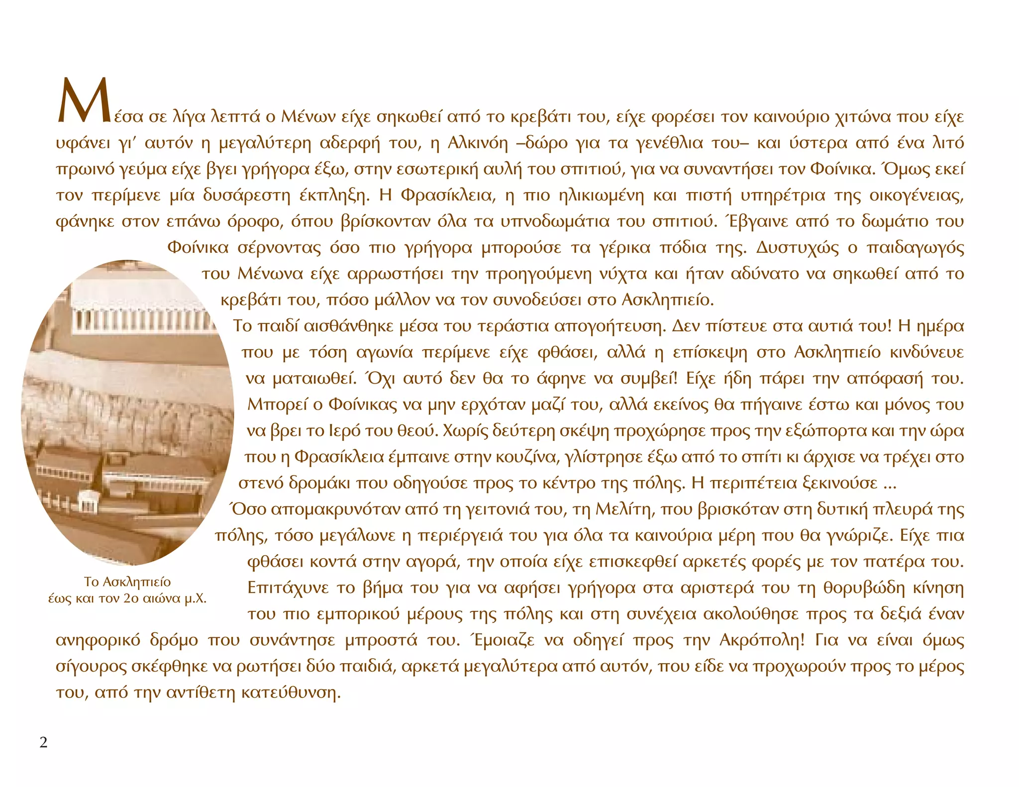 M¤Û· ÛÂ Ï›Á· ÏÂÙ¿ Ô M¤ÓˆÓ Â›¯Â ÛËÎˆıÂ› ·ﬁ ÙÔ ÎÚÂ‚¿ÙÈ ÙÔ˘, Â›¯Â ÊÔÚ¤ÛÂÈ ÙÔÓ Î·ÈÓÔ‡ÚÈÔ ¯ÈÙÒÓ· Ô˘ Â›¯Â
˘Ê¿ÓÂÈ ÁÈ’ ·˘ÙﬁÓ Ë ÌÂÁ·Ï‡ÙÂÚË ·‰ÂÚÊ‹ ÙÔ˘, Ë AÏÎÈÓﬁË –‰ÒÚÔ ÁÈ· Ù· ÁÂÓ¤ıÏÈ· ÙÔ˘– Î·È ‡ÛÙÂÚ· ·ﬁ ¤Ó· ÏÈÙﬁ
ÚˆÈÓﬁ ÁÂ‡Ì· Â›¯Â ‚ÁÂÈ ÁÚ‹ÁÔÚ· ¤Íˆ, ÛÙËÓ ÂÛˆÙÂÚÈÎ‹ ·˘Ï‹ ÙÔ˘ ÛÈÙÈÔ‡, ÁÈ· Ó· Û˘Ó·ÓÙ‹ÛÂÈ ÙÔÓ ºÔ›ÓÈÎ·. ŸÌˆ˜ ÂÎÂ›
ÙÔÓ ÂÚ›ÌÂÓÂ Ì›· ‰˘Û¿ÚÂÛÙË ¤ÎÏËÍË. H ºÚ·Û›ÎÏÂÈ·, Ë ÈÔ ËÏÈÎÈˆÌ¤ÓË Î·È ÈÛÙ‹ ˘ËÚ¤ÙÚÈ· ÙË˜ ÔÈÎÔÁ¤ÓÂÈ·˜,
Ê¿ÓËÎÂ ÛÙÔÓ Â¿Óˆ ﬁÚÔÊÔ, ﬁÔ˘ ‚Ú›ÛÎÔÓÙ·Ó ﬁÏ· Ù· ˘ÓÔ‰ˆÌ¿ÙÈ· ÙÔ˘ ÛÈÙÈÔ‡. Œ‚Á·ÈÓÂ ·ﬁ ÙÔ ‰ˆÌ¿ÙÈÔ ÙÔ˘
ºÔ›ÓÈÎ· Û¤ÚÓÔÓÙ·˜ ﬁÛÔ ÈÔ ÁÚ‹ÁÔÚ· ÌÔÚÔ‡ÛÂ Ù· Á¤ÚÈÎ· ﬁ‰È· ÙË˜. ¢˘ÛÙ˘¯Ò˜ Ô ·È‰·ÁˆÁﬁ˜
ÙÔ˘ M¤ÓˆÓ· Â›¯Â ·ÚÚˆÛÙ‹ÛÂÈ ÙËÓ ÚÔËÁÔ‡ÌÂÓË Ó‡¯Ù· Î·È ‹Ù·Ó ·‰‡Ó·ÙÔ Ó· ÛËÎˆıÂ› ·ﬁ ÙÔ
ÎÚÂ‚¿ÙÈ ÙÔ˘, ﬁÛÔ Ì¿ÏÏÔÓ Ó· ÙÔÓ Û˘ÓÔ‰Â‡ÛÂÈ ÛÙÔ AÛÎÏËÈÂ›Ô.
TÔ ·È‰› ·ÈÛı¿ÓıËÎÂ Ì¤Û· ÙÔ˘ ÙÂÚ¿ÛÙÈ· ·ÔÁÔ‹ÙÂ˘ÛË. ¢ÂÓ ›ÛÙÂ˘Â ÛÙ· ·˘ÙÈ¿ ÙÔ˘! H ËÌ¤Ú·
Ô˘ ÌÂ ÙﬁÛË ·ÁˆÓ›· ÂÚ›ÌÂÓÂ Â›¯Â Êı¿ÛÂÈ, ·ÏÏ¿ Ë Â›ÛÎÂ„Ë ÛÙÔ AÛÎÏËÈÂ›Ô ÎÈÓ‰‡ÓÂ˘Â
Ó· Ì·Ù·ÈˆıÂ›. Ÿ¯È ·˘Ùﬁ ‰ÂÓ ı· ÙÔ ¿ÊËÓÂ Ó· Û˘Ì‚Â›! E›¯Â ‹‰Ë ¿ÚÂÈ ÙËÓ ·ﬁÊ·Û‹ ÙÔ˘.
MÔÚÂ› Ô ºÔ›ÓÈÎ·˜ Ó· ÌËÓ ÂÚ¯ﬁÙ·Ó Ì·˙› ÙÔ˘, ·ÏÏ¿ ÂÎÂ›ÓÔ˜ ı· ‹Á·ÈÓÂ ¤ÛÙˆ Î·È ÌﬁÓÔ˜ ÙÔ˘
Ó· ‚ÚÂÈ ÙÔ πÂÚﬁ ÙÔ˘ ıÂÔ‡. XˆÚ›˜ ‰Â‡ÙÂÚË ÛÎ¤„Ë ÚÔ¯ÒÚËÛÂ ÚÔ˜ ÙËÓ ÂÍÒÔÚÙ· Î·È ÙËÓ ÒÚ·
Ô˘ Ë ºÚ·Û›ÎÏÂÈ· ¤Ì·ÈÓÂ ÛÙËÓ ÎÔ˘˙›Ó·, ÁÏ›ÛÙÚËÛÂ ¤Íˆ ·ﬁ ÙÔ Û›ÙÈ ÎÈ ¿Ú¯ÈÛÂ Ó· ÙÚ¤¯ÂÈ ÛÙÔ
ÛÙÂÓﬁ ‰ÚÔÌ¿ÎÈ Ô˘ Ô‰ËÁÔ‡ÛÂ ÚÔ˜ ÙÔ Î¤ÓÙÚÔ ÙË˜ ﬁÏË˜. H ÂÚÈ¤ÙÂÈ· ÍÂÎÈÓÔ‡ÛÂ ...
ŸÛÔ ·ÔÌ·ÎÚ˘ÓﬁÙ·Ó ·ﬁ ÙË ÁÂÈÙÔÓÈ¿ ÙÔ˘, ÙË MÂÏ›ÙË, Ô˘ ‚ÚÈÛÎﬁÙ·Ó ÛÙË ‰˘ÙÈÎ‹ ÏÂ˘Ú¿ ÙË˜
ﬁÏË˜, ÙﬁÛÔ ÌÂÁ¿ÏˆÓÂ Ë ÂÚÈ¤ÚÁÂÈ¿ ÙÔ˘ ÁÈ· ﬁÏ· Ù· Î·ÈÓÔ‡ÚÈ· Ì¤ÚË Ô˘ ı· ÁÓÒÚÈ˙Â. E›¯Â È·
Êı¿ÛÂÈ ÎÔÓÙ¿ ÛÙËÓ ·ÁÔÚ¿, ÙËÓ ÔÔ›· Â›¯Â ÂÈÛÎÂÊıÂ› ·ÚÎÂÙ¤˜ ÊÔÚ¤˜ ÌÂ ÙÔÓ ·Ù¤Ú· ÙÔ˘.
EÈÙ¿¯˘ÓÂ ÙÔ ‚‹Ì· ÙÔ˘ ÁÈ· Ó· ·Ê‹ÛÂÈ ÁÚ‹ÁÔÚ· ÛÙ· ·ÚÈÛÙÂÚ¿ ÙÔ˘ ÙË ıÔÚ˘‚Ò‰Ë Î›ÓËÛË
ÙÔ˘ ÈÔ ÂÌÔÚÈÎÔ‡ Ì¤ÚÔ˘˜ ÙË˜ ﬁÏË˜ Î·È ÛÙË Û˘Ó¤¯ÂÈ· ·ÎÔÏÔ‡ıËÛÂ ÚÔ˜ Ù· ‰ÂÍÈ¿ ¤Ó·Ó
·ÓËÊÔÚÈÎﬁ ‰ÚﬁÌÔ Ô˘ Û˘Ó¿ÓÙËÛÂ ÌÚÔÛÙ¿ ÙÔ˘. ŒÌÔÈ·˙Â Ó· Ô‰ËÁÂ› ÚÔ˜ ÙËÓ AÎÚﬁÔÏË! °È· Ó· Â›Ó·È ﬁÌˆ˜
Û›ÁÔ˘ÚÔ˜ ÛÎ¤ÊıËÎÂ Ó· ÚˆÙ‹ÛÂÈ ‰‡Ô ·È‰È¿, ·ÚÎÂÙ¿ ÌÂÁ·Ï‡ÙÂÚ· ·ﬁ ·˘ÙﬁÓ, Ô˘ Â›‰Â Ó· ÚÔ¯ˆÚÔ‡Ó ÚÔ˜ ÙÔ Ì¤ÚÔ˜
ÙÔ˘, ·ﬁ ÙËÓ ·ÓÙ›ıÂÙË Î·ÙÂ‡ı˘ÓÛË.
2
∆Ô ∞ÛÎÏËÈÂ›Ô
¤ˆ˜ Î·È ÙÔÓ 2Ô ·ÈÒÓ· Ì.Ã.
 