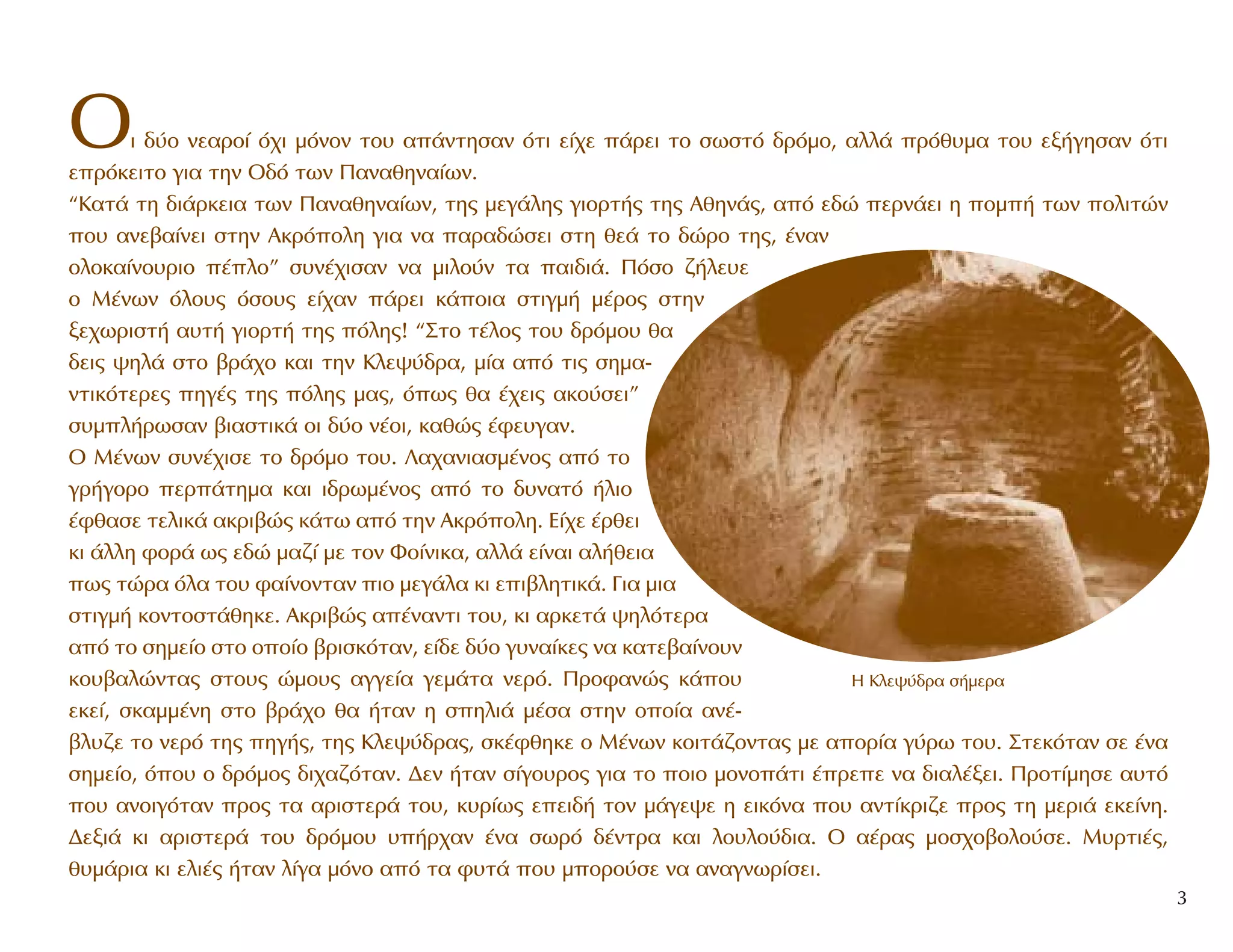 OÈ ‰‡Ô ÓÂ·ÚÔ› ﬁ¯È ÌﬁÓÔÓ ÙÔ˘ ·¿ÓÙËÛ·Ó ﬁÙÈ Â›¯Â ¿ÚÂÈ ÙÔ ÛˆÛÙﬁ ‰ÚﬁÌÔ, ·ÏÏ¿ Úﬁı˘Ì· ÙÔ˘ ÂÍ‹ÁËÛ·Ó ﬁÙÈ
ÂÚﬁÎÂÈÙÔ ÁÈ· ÙËÓ O‰ﬁ ÙˆÓ ¶·Ó·ıËÓ·›ˆÓ.
“K·Ù¿ ÙË ‰È¿ÚÎÂÈ· ÙˆÓ ¶·Ó·ıËÓ·›ˆÓ, ÙË˜ ÌÂÁ¿ÏË˜ ÁÈÔÚÙ‹˜ ÙË˜ AıËÓ¿˜, ·ﬁ Â‰Ò ÂÚÓ¿ÂÈ Ë ÔÌ‹ ÙˆÓ ÔÏÈÙÒÓ
Ô˘ ·ÓÂ‚·›ÓÂÈ ÛÙËÓ AÎÚﬁÔÏË ÁÈ· Ó· ·Ú·‰ÒÛÂÈ ÛÙË ıÂ¿ ÙÔ ‰ÒÚÔ ÙË˜, ¤Ó·Ó
ÔÏÔÎ·›ÓÔ˘ÚÈÔ ¤ÏÔ” Û˘Ó¤¯ÈÛ·Ó Ó· ÌÈÏÔ‡Ó Ù· ·È‰È¿. ¶ﬁÛÔ ˙‹ÏÂ˘Â
Ô M¤ÓˆÓ ﬁÏÔ˘˜ ﬁÛÔ˘˜ Â›¯·Ó ¿ÚÂÈ Î¿ÔÈ· ÛÙÈÁÌ‹ Ì¤ÚÔ˜ ÛÙËÓ
ÍÂ¯ˆÚÈÛÙ‹ ·˘Ù‹ ÁÈÔÚÙ‹ ÙË˜ ﬁÏË˜! “™ÙÔ Ù¤ÏÔ˜ ÙÔ˘ ‰ÚﬁÌÔ˘ ı·
‰ÂÈ˜ „ËÏ¿ ÛÙÔ ‚Ú¿¯Ô Î·È ÙËÓ KÏÂ„‡‰Ú·, Ì›· ·ﬁ ÙÈ˜ ÛËÌ·-
ÓÙÈÎﬁÙÂÚÂ˜ ËÁ¤˜ ÙË˜ ﬁÏË˜ Ì·˜, ﬁˆ˜ ı· ¤¯ÂÈ˜ ·ÎÔ‡ÛÂÈ”
Û˘ÌÏ‹ÚˆÛ·Ó ‚È·ÛÙÈÎ¿ ÔÈ ‰‡Ô Ó¤ÔÈ, Î·ıÒ˜ ¤ÊÂ˘Á·Ó.
O M¤ÓˆÓ Û˘Ó¤¯ÈÛÂ ÙÔ ‰ÚﬁÌÔ ÙÔ˘. §·¯·ÓÈ·ÛÌ¤ÓÔ˜ ·ﬁ ÙÔ
ÁÚ‹ÁÔÚÔ ÂÚ¿ÙËÌ· Î·È È‰ÚˆÌ¤ÓÔ˜ ·ﬁ ÙÔ ‰˘Ó·Ùﬁ ‹ÏÈÔ
¤Êı·ÛÂ ÙÂÏÈÎ¿ ·ÎÚÈ‚Ò˜ Î¿Ùˆ ·ﬁ ÙËÓ AÎÚﬁÔÏË. E›¯Â ¤ÚıÂÈ
ÎÈ ¿ÏÏË ÊÔÚ¿ ˆ˜ Â‰Ò Ì·˙› ÌÂ ÙÔÓ ºÔ›ÓÈÎ·, ·ÏÏ¿ Â›Ó·È ·Ï‹ıÂÈ·
ˆ˜ ÙÒÚ· ﬁÏ· ÙÔ˘ Ê·›ÓÔÓÙ·Ó ÈÔ ÌÂÁ¿Ï· ÎÈ ÂÈ‚ÏËÙÈÎ¿. °È· ÌÈ·
ÛÙÈÁÌ‹ ÎÔÓÙÔÛÙ¿ıËÎÂ. AÎÚÈ‚Ò˜ ·¤Ó·ÓÙÈ ÙÔ˘, ÎÈ ·ÚÎÂÙ¿ „ËÏﬁÙÂÚ·
·ﬁ ÙÔ ÛËÌÂ›Ô ÛÙÔ ÔÔ›Ô ‚ÚÈÛÎﬁÙ·Ó, Â›‰Â ‰‡Ô Á˘Ó·›ÎÂ˜ Ó· Î·ÙÂ‚·›ÓÔ˘Ó
ÎÔ˘‚·ÏÒÓÙ·˜ ÛÙÔ˘˜ ÒÌÔ˘˜ ·ÁÁÂ›· ÁÂÌ¿Ù· ÓÂÚﬁ. ¶ÚÔÊ·ÓÒ˜ Î¿Ô˘
ÂÎÂ›, ÛÎ·ÌÌ¤ÓË ÛÙÔ ‚Ú¿¯Ô ı· ‹Ù·Ó Ë ÛËÏÈ¿ Ì¤Û· ÛÙËÓ ÔÔ›· ·Ó¤-
‚Ï˘˙Â ÙÔ ÓÂÚﬁ ÙË˜ ËÁ‹˜, ÙË˜ KÏÂ„‡‰Ú·˜, ÛÎ¤ÊıËÎÂ Ô M¤ÓˆÓ ÎÔÈÙ¿˙ÔÓÙ·˜ ÌÂ ·ÔÚ›· Á‡Úˆ ÙÔ˘. ™ÙÂÎﬁÙ·Ó ÛÂ ¤Ó·
ÛËÌÂ›Ô, ﬁÔ˘ Ô ‰ÚﬁÌÔ˜ ‰È¯·˙ﬁÙ·Ó. ¢ÂÓ ‹Ù·Ó Û›ÁÔ˘ÚÔ˜ ÁÈ· ÙÔ ÔÈÔ ÌÔÓÔ¿ÙÈ ¤ÚÂÂ Ó· ‰È·Ï¤ÍÂÈ. ¶ÚÔÙ›ÌËÛÂ ·˘Ùﬁ
Ô˘ ·ÓÔÈÁﬁÙ·Ó ÚÔ˜ Ù· ·ÚÈÛÙÂÚ¿ ÙÔ˘, Î˘Ú›ˆ˜ ÂÂÈ‰‹ ÙÔÓ Ì¿ÁÂ„Â Ë ÂÈÎﬁÓ· Ô˘ ·ÓÙ›ÎÚÈ˙Â ÚÔ˜ ÙË ÌÂÚÈ¿ ÂÎÂ›ÓË.
¢ÂÍÈ¿ ÎÈ ·ÚÈÛÙÂÚ¿ ÙÔ˘ ‰ÚﬁÌÔ˘ ˘‹Ú¯·Ó ¤Ó· ÛˆÚﬁ ‰¤ÓÙÚ· Î·È ÏÔ˘ÏÔ‡‰È·. O ·¤Ú·˜ ÌÔÛ¯Ô‚ÔÏÔ‡ÛÂ. M˘ÚÙÈ¤˜,
ı˘Ì¿ÚÈ· ÎÈ ÂÏÈ¤˜ ‹Ù·Ó Ï›Á· ÌﬁÓÔ ·ﬁ Ù· Ê˘Ù¿ Ô˘ ÌÔÚÔ‡ÛÂ Ó· ·Ó·ÁÓˆÚ›ÛÂÈ.
3
∏ ∫ÏÂ„‡‰Ú· Û‹ÌÂÚ·
 