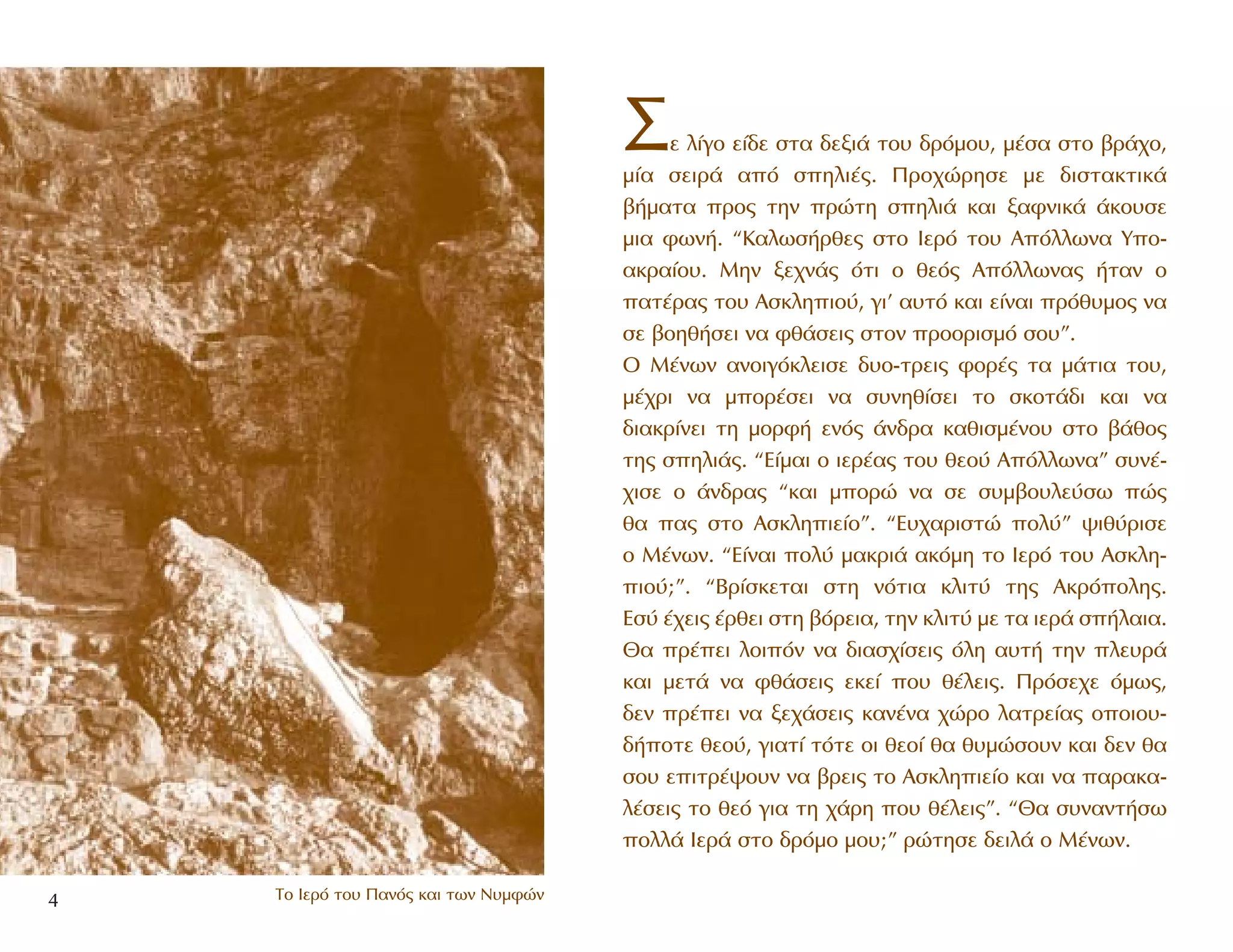 ™Â Ï›ÁÔ Â›‰Â ÛÙ· ‰ÂÍÈ¿ ÙÔ˘ ‰ÚﬁÌÔ˘, Ì¤Û· ÛÙÔ ‚Ú¿¯Ô,
Ì›· ÛÂÈÚ¿ ·ﬁ ÛËÏÈ¤˜. ¶ÚÔ¯ÒÚËÛÂ ÌÂ ‰ÈÛÙ·ÎÙÈÎ¿
‚‹Ì·Ù· ÚÔ˜ ÙËÓ ÚÒÙË ÛËÏÈ¿ Î·È Í·ÊÓÈÎ¿ ¿ÎÔ˘ÛÂ
ÌÈ· ÊˆÓ‹. “K·ÏˆÛ‹ÚıÂ˜ ÛÙÔ πÂÚﬁ ÙÔ˘ AﬁÏÏˆÓ· YÔ-
·ÎÚ·›Ô˘. MËÓ ÍÂ¯Ó¿˜ ﬁÙÈ Ô ıÂﬁ˜ AﬁÏÏˆÓ·˜ ‹Ù·Ó Ô
·Ù¤Ú·˜ ÙÔ˘ AÛÎÏËÈÔ‡, ÁÈ’ ·˘Ùﬁ Î·È Â›Ó·È Úﬁı˘ÌÔ˜ Ó·
ÛÂ ‚ÔËı‹ÛÂÈ Ó· Êı¿ÛÂÈ˜ ÛÙÔÓ ÚÔÔÚÈÛÌﬁ ÛÔ˘”.
O M¤ÓˆÓ ·ÓÔÈÁﬁÎÏÂÈÛÂ ‰˘Ô-ÙÚÂÈ˜ ÊÔÚ¤˜ Ù· Ì¿ÙÈ· ÙÔ˘,
Ì¤¯ÚÈ Ó· ÌÔÚ¤ÛÂÈ Ó· Û˘ÓËı›ÛÂÈ ÙÔ ÛÎÔÙ¿‰È Î·È Ó·
‰È·ÎÚ›ÓÂÈ ÙË ÌÔÚÊ‹ ÂÓﬁ˜ ¿Ó‰Ú· Î·ıÈÛÌ¤ÓÔ˘ ÛÙÔ ‚¿ıÔ˜
ÙË˜ ÛËÏÈ¿˜. “E›Ì·È Ô ÈÂÚ¤·˜ ÙÔ˘ ıÂÔ‡ AﬁÏÏˆÓ·” Û˘Ó¤-
¯ÈÛÂ Ô ¿Ó‰Ú·˜ “Î·È ÌÔÚÒ Ó· ÛÂ Û˘Ì‚Ô˘ÏÂ‡Ûˆ Ò˜
ı· ·˜ ÛÙÔ AÛÎÏËÈÂ›Ô”. “E˘¯·ÚÈÛÙÒ ÔÏ‡” „Èı‡ÚÈÛÂ
Ô M¤ÓˆÓ. “E›Ó·È ÔÏ‡ Ì·ÎÚÈ¿ ·ÎﬁÌË ÙÔ πÂÚﬁ ÙÔ˘ AÛÎÏË-
ÈÔ‡;”. “BÚ›ÛÎÂÙ·È ÛÙË ÓﬁÙÈ· ÎÏÈÙ‡ ÙË˜ AÎÚﬁÔÏË˜.
EÛ‡ ¤¯ÂÈ˜ ¤ÚıÂÈ ÛÙË ‚ﬁÚÂÈ·, ÙËÓ ÎÏÈÙ‡ ÌÂ Ù· ÈÂÚ¿ Û‹Ï·È·.
£· Ú¤ÂÈ ÏÔÈﬁÓ Ó· ‰È·Û¯›ÛÂÈ˜ ﬁÏË ·˘Ù‹ ÙËÓ ÏÂ˘Ú¿
Î·È ÌÂÙ¿ Ó· Êı¿ÛÂÈ˜ ÂÎÂ› Ô˘ ı¤ÏÂÈ˜. ¶ÚﬁÛÂ¯Â ﬁÌˆ˜,
‰ÂÓ Ú¤ÂÈ Ó· ÍÂ¯¿ÛÂÈ˜ Î·Ó¤Ó· ¯ÒÚÔ Ï·ÙÚÂ›·˜ ÔÔÈÔ˘-
‰‹ÔÙÂ ıÂÔ‡, ÁÈ·Ù› ÙﬁÙÂ ÔÈ ıÂÔ› ı· ı˘ÌÒÛÔ˘Ó Î·È ‰ÂÓ ı·
ÛÔ˘ ÂÈÙÚ¤„Ô˘Ó Ó· ‚ÚÂÈ˜ ÙÔ AÛÎÏËÈÂ›Ô Î·È Ó· ·Ú·Î·-
Ï¤ÛÂÈ˜ ÙÔ ıÂﬁ ÁÈ· ÙË ¯¿ÚË Ô˘ ı¤ÏÂÈ˜”. “£· Û˘Ó·ÓÙ‹Ûˆ
ÔÏÏ¿ πÂÚ¿ ÛÙÔ ‰ÚﬁÌÔ ÌÔ˘;” ÚÒÙËÛÂ ‰ÂÈÏ¿ Ô M¤ÓˆÓ.
4 ∆Ô πÂÚﬁ ÙÔ˘ ¶·Óﬁ˜ Î·È ÙˆÓ ¡˘ÌÊÒÓ
 