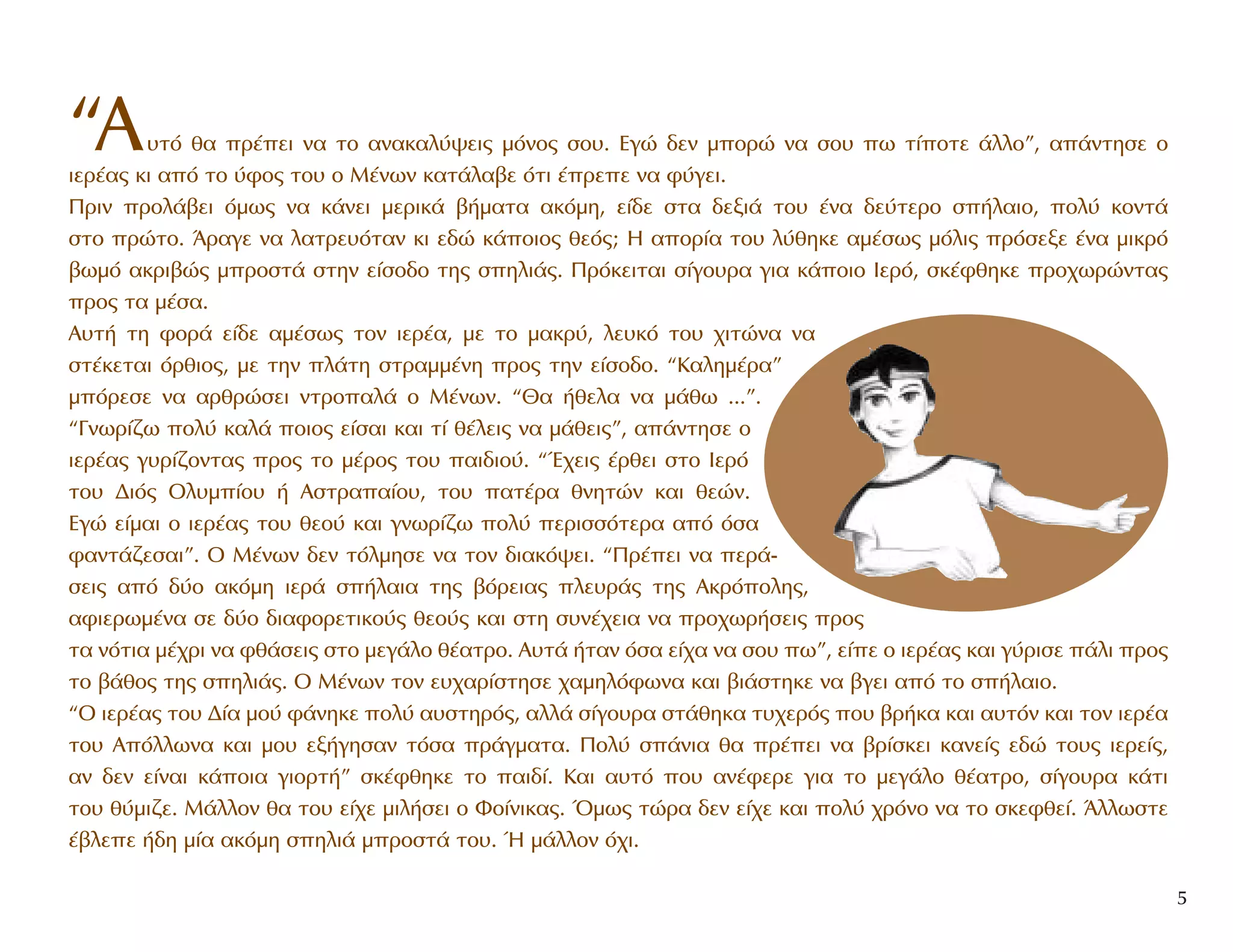 “A˘Ùﬁ ı· Ú¤ÂÈ Ó· ÙÔ ·Ó·Î·Ï‡„ÂÈ˜ ÌﬁÓÔ˜ ÛÔ˘. EÁÒ ‰ÂÓ ÌÔÚÒ Ó· ÛÔ˘ ˆ Ù›ÔÙÂ ¿ÏÏÔ”, ·¿ÓÙËÛÂ Ô
ÈÂÚ¤·˜ ÎÈ ·ﬁ ÙÔ ‡ÊÔ˜ ÙÔ˘ Ô M¤ÓˆÓ Î·Ù¿Ï·‚Â ﬁÙÈ ¤ÚÂÂ Ó· Ê‡ÁÂÈ.
¶ÚÈÓ ÚÔÏ¿‚ÂÈ ﬁÌˆ˜ Ó· Î¿ÓÂÈ ÌÂÚÈÎ¿ ‚‹Ì·Ù· ·ÎﬁÌË, Â›‰Â ÛÙ· ‰ÂÍÈ¿ ÙÔ˘ ¤Ó· ‰Â‡ÙÂÚÔ Û‹Ï·ÈÔ, ÔÏ‡ ÎÔÓÙ¿
ÛÙÔ ÚÒÙÔ. ÕÚ·ÁÂ Ó· Ï·ÙÚÂ˘ﬁÙ·Ó ÎÈ Â‰Ò Î¿ÔÈÔ˜ ıÂﬁ˜; H ·ÔÚ›· ÙÔ˘ Ï‡ıËÎÂ ·Ì¤Ûˆ˜ ÌﬁÏÈ˜ ÚﬁÛÂÍÂ ¤Ó· ÌÈÎÚﬁ
‚ˆÌﬁ ·ÎÚÈ‚Ò˜ ÌÚÔÛÙ¿ ÛÙËÓ Â›ÛÔ‰Ô ÙË˜ ÛËÏÈ¿˜. ¶ÚﬁÎÂÈÙ·È Û›ÁÔ˘Ú· ÁÈ· Î¿ÔÈÔ IÂÚﬁ, ÛÎ¤ÊıËÎÂ ÚÔ¯ˆÚÒÓÙ·˜
ÚÔ˜ Ù· Ì¤Û·.
A˘Ù‹ ÙË ÊÔÚ¿ Â›‰Â ·Ì¤Ûˆ˜ ÙÔÓ ÈÂÚ¤·, ÌÂ ÙÔ Ì·ÎÚ‡, ÏÂ˘Îﬁ ÙÔ˘ ¯ÈÙÒÓ· Ó·
ÛÙ¤ÎÂÙ·È ﬁÚıÈÔ˜, ÌÂ ÙËÓ Ï¿ÙË ÛÙÚ·ÌÌ¤ÓË ÚÔ˜ ÙËÓ Â›ÛÔ‰Ô. “K·ÏËÌ¤Ú·”
ÌﬁÚÂÛÂ Ó· ·ÚıÚÒÛÂÈ ÓÙÚÔ·Ï¿ Ô M¤ÓˆÓ. “£· ‹ıÂÏ· Ó· Ì¿ıˆ ...”.
“°ÓˆÚ›˙ˆ ÔÏ‡ Î·Ï¿ ÔÈÔ˜ Â›Û·È Î·È Ù› ı¤ÏÂÈ˜ Ó· Ì¿ıÂÈ˜”, ·¿ÓÙËÛÂ Ô
ÈÂÚ¤·˜ Á˘Ú›˙ÔÓÙ·˜ ÚÔ˜ ÙÔ Ì¤ÚÔ˜ ÙÔ˘ ·È‰ÈÔ‡. “Œ¯ÂÈ˜ ¤ÚıÂÈ ÛÙÔ πÂÚﬁ
ÙÔ˘ ¢Èﬁ˜ OÏ˘Ì›Ô˘ ‹ AÛÙÚ··›Ô˘, ÙÔ˘ ·Ù¤Ú· ıÓËÙÒÓ Î·È ıÂÒÓ.
EÁÒ Â›Ì·È Ô ÈÂÚ¤·˜ ÙÔ˘ ıÂÔ‡ Î·È ÁÓˆÚ›˙ˆ ÔÏ‡ ÂÚÈÛÛﬁÙÂÚ· ·ﬁ ﬁÛ·
Ê·ÓÙ¿˙ÂÛ·È”. O M¤ÓˆÓ ‰ÂÓ ÙﬁÏÌËÛÂ Ó· ÙÔÓ ‰È·Îﬁ„ÂÈ. “¶Ú¤ÂÈ Ó· ÂÚ¿-
ÛÂÈ˜ ·ﬁ ‰‡Ô ·ÎﬁÌË ÈÂÚ¿ Û‹Ï·È· ÙË˜ ‚ﬁÚÂÈ·˜ ÏÂ˘Ú¿˜ ÙË˜ AÎÚﬁÔÏË˜,
·ÊÈÂÚˆÌ¤Ó· ÛÂ ‰‡Ô ‰È·ÊÔÚÂÙÈÎÔ‡˜ ıÂÔ‡˜ Î·È ÛÙË Û˘Ó¤¯ÂÈ· Ó· ÚÔ¯ˆÚ‹ÛÂÈ˜ ÚÔ˜
Ù· ÓﬁÙÈ· Ì¤¯ÚÈ Ó· Êı¿ÛÂÈ˜ ÛÙÔ ÌÂÁ¿ÏÔ ı¤·ÙÚÔ. A˘Ù¿ ‹Ù·Ó ﬁÛ· Â›¯· Ó· ÛÔ˘ ˆ”, Â›Â Ô ÈÂÚ¤·˜ Î·È Á‡ÚÈÛÂ ¿ÏÈ ÚÔ˜
ÙÔ ‚¿ıÔ˜ ÙË˜ ÛËÏÈ¿˜. O M¤ÓˆÓ ÙÔÓ Â˘¯·Ú›ÛÙËÛÂ ¯·ÌËÏﬁÊˆÓ· Î·È ‚È¿ÛÙËÎÂ Ó· ‚ÁÂÈ ·ﬁ ÙÔ Û‹Ï·ÈÔ.
“O ÈÂÚ¤·˜ ÙÔ˘ ¢›· ÌÔ‡ Ê¿ÓËÎÂ ÔÏ‡ ·˘ÛÙËÚﬁ˜, ·ÏÏ¿ Û›ÁÔ˘Ú· ÛÙ¿ıËÎ· Ù˘¯ÂÚﬁ˜ Ô˘ ‚Ú‹Î· Î·È ·˘ÙﬁÓ Î·È ÙÔÓ ÈÂÚ¤·
ÙÔ˘ AﬁÏÏˆÓ· Î·È ÌÔ˘ ÂÍ‹ÁËÛ·Ó ÙﬁÛ· Ú¿ÁÌ·Ù·. ¶ÔÏ‡ Û¿ÓÈ· ı· Ú¤ÂÈ Ó· ‚Ú›ÛÎÂÈ Î·ÓÂ›˜ Â‰Ò ÙÔ˘˜ ÈÂÚÂ›˜,
·Ó ‰ÂÓ Â›Ó·È Î¿ÔÈ· ÁÈÔÚÙ‹” ÛÎ¤ÊıËÎÂ ÙÔ ·È‰›. K·È ·˘Ùﬁ Ô˘ ·Ó¤ÊÂÚÂ ÁÈ· ÙÔ ÌÂÁ¿ÏÔ ı¤·ÙÚÔ, Û›ÁÔ˘Ú· Î¿ÙÈ
ÙÔ˘ ı‡ÌÈ˙Â. M¿ÏÏÔÓ ı· ÙÔ˘ Â›¯Â ÌÈÏ‹ÛÂÈ Ô ºÔ›ÓÈÎ·˜. ŸÌˆ˜ ÙÒÚ· ‰ÂÓ Â›¯Â Î·È ÔÏ‡ ¯ÚﬁÓÔ Ó· ÙÔ ÛÎÂÊıÂ›. ÕÏÏˆÛÙÂ
¤‚ÏÂÂ ‹‰Ë Ì›· ·ÎﬁÌË ÛËÏÈ¿ ÌÚÔÛÙ¿ ÙÔ˘. ◊ Ì¿ÏÏÔÓ ﬁ¯È.
5
 