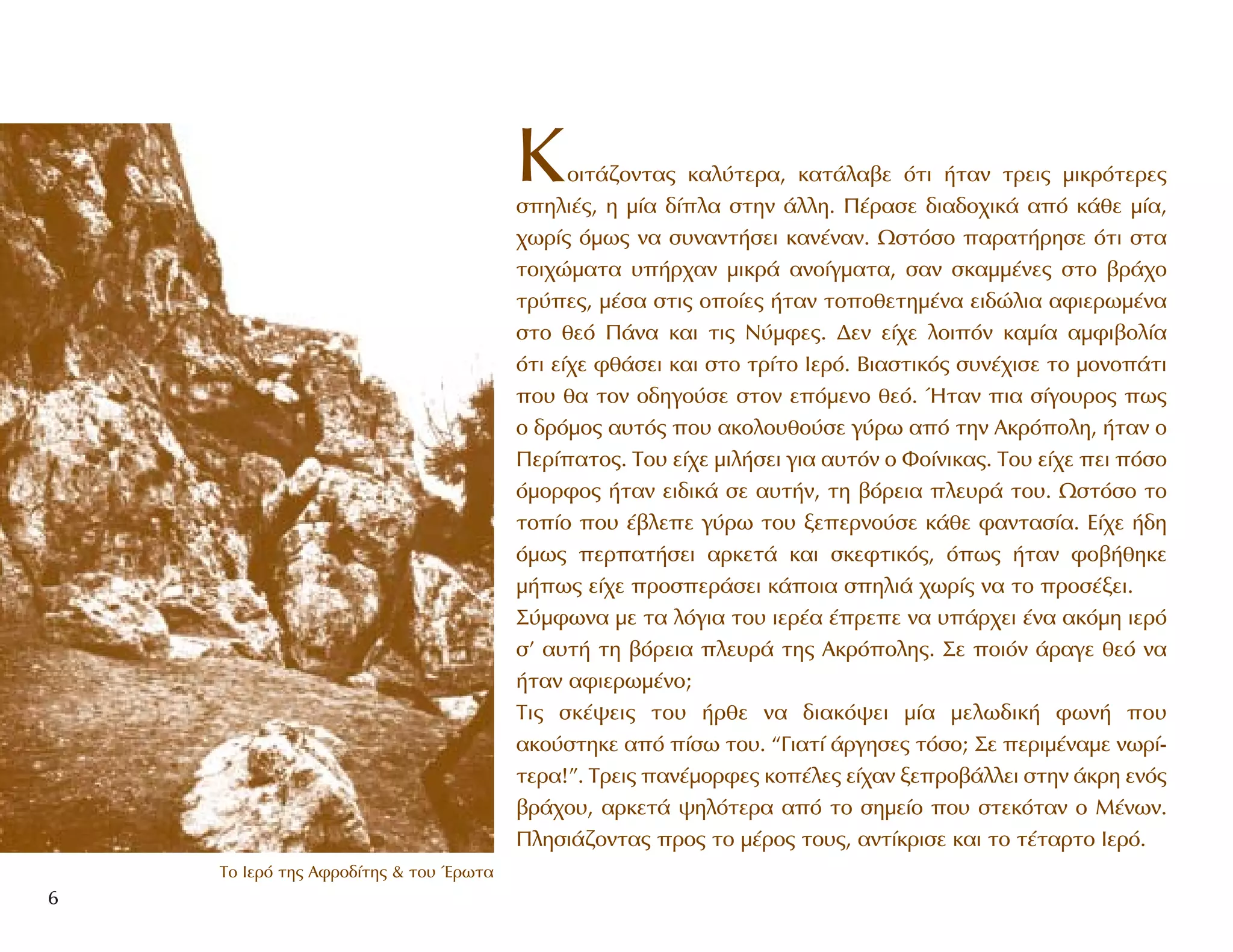 6
∆Ô πÂÚﬁ ÙË˜ ∞ÊÚÔ‰›ÙË˜ & ÙÔ˘ ŒÚˆÙ·
KÔÈÙ¿˙ÔÓÙ·˜ Î·Ï‡ÙÂÚ·, Î·Ù¿Ï·‚Â ﬁÙÈ ‹Ù·Ó ÙÚÂÈ˜ ÌÈÎÚﬁÙÂÚÂ˜
ÛËÏÈ¤˜, Ë Ì›· ‰›Ï· ÛÙËÓ ¿ÏÏË. ¶¤Ú·ÛÂ ‰È·‰Ô¯ÈÎ¿ ·ﬁ Î¿ıÂ Ì›·,
¯ˆÚ›˜ ﬁÌˆ˜ Ó· Û˘Ó·ÓÙ‹ÛÂÈ Î·Ó¤Ó·Ó. øÛÙﬁÛÔ ·Ú·Ù‹ÚËÛÂ ﬁÙÈ ÛÙ·
ÙÔÈ¯ÒÌ·Ù· ˘‹Ú¯·Ó ÌÈÎÚ¿ ·ÓÔ›ÁÌ·Ù·, Û·Ó ÛÎ·ÌÌ¤ÓÂ˜ ÛÙÔ ‚Ú¿¯Ô
ÙÚ‡Â˜, Ì¤Û· ÛÙÈ˜ ÔÔ›Â˜ ‹Ù·Ó ÙÔÔıÂÙËÌ¤Ó· ÂÈ‰ÒÏÈ· ·ÊÈÂÚˆÌ¤Ó·
ÛÙÔ ıÂﬁ ¶¿Ó· Î·È ÙÈ˜ N‡ÌÊÂ˜. ¢ÂÓ Â›¯Â ÏÔÈﬁÓ Î·Ì›· ·ÌÊÈ‚ÔÏ›·
ﬁÙÈ Â›¯Â Êı¿ÛÂÈ Î·È ÛÙÔ ÙÚ›ÙÔ IÂÚﬁ. BÈ·ÛÙÈÎﬁ˜ Û˘Ó¤¯ÈÛÂ ÙÔ ÌÔÓÔ¿ÙÈ
Ô˘ ı· ÙÔÓ Ô‰ËÁÔ‡ÛÂ ÛÙÔÓ ÂﬁÌÂÓÔ ıÂﬁ. ◊Ù·Ó È· Û›ÁÔ˘ÚÔ˜ ˆ˜
Ô ‰ÚﬁÌÔ˜ ·˘Ùﬁ˜ Ô˘ ·ÎÔÏÔ˘ıÔ‡ÛÂ Á‡Úˆ ·ﬁ ÙËÓ AÎÚﬁÔÏË, ‹Ù·Ó Ô
¶ÂÚ›·ÙÔ˜. TÔ˘ Â›¯Â ÌÈÏ‹ÛÂÈ ÁÈ· ·˘ÙﬁÓ Ô ºÔ›ÓÈÎ·˜. TÔ˘ Â›¯Â ÂÈ ﬁÛÔ
ﬁÌÔÚÊÔ˜ ‹Ù·Ó ÂÈ‰ÈÎ¿ ÛÂ ·˘Ù‹Ó, ÙË ‚ﬁÚÂÈ· ÏÂ˘Ú¿ ÙÔ˘. øÛÙﬁÛÔ ÙÔ
ÙÔ›Ô Ô˘ ¤‚ÏÂÂ Á‡Úˆ ÙÔ˘ ÍÂÂÚÓÔ‡ÛÂ Î¿ıÂ Ê·ÓÙ·Û›·. E›¯Â ‹‰Ë
ﬁÌˆ˜ ÂÚ·Ù‹ÛÂÈ ·ÚÎÂÙ¿ Î·È ÛÎÂÊÙÈÎﬁ˜, ﬁˆ˜ ‹Ù·Ó ÊÔ‚‹ıËÎÂ
Ì‹ˆ˜ Â›¯Â ÚÔÛÂÚ¿ÛÂÈ Î¿ÔÈ· ÛËÏÈ¿ ¯ˆÚ›˜ Ó· ÙÔ ÚÔÛ¤ÍÂÈ.
™‡ÌÊˆÓ· ÌÂ Ù· ÏﬁÁÈ· ÙÔ˘ ÈÂÚ¤· ¤ÚÂÂ Ó· ˘¿Ú¯ÂÈ ¤Ó· ·ÎﬁÌË ÈÂÚﬁ
Û’ ·˘Ù‹ ÙË ‚ﬁÚÂÈ· ÏÂ˘Ú¿ ÙË˜ AÎÚﬁÔÏË˜. ™Â ÔÈﬁÓ ¿Ú·ÁÂ ıÂﬁ Ó·
‹Ù·Ó ·ÊÈÂÚˆÌ¤ÓÔ;
TÈ˜ ÛÎ¤„ÂÈ˜ ÙÔ˘ ‹ÚıÂ Ó· ‰È·Îﬁ„ÂÈ Ì›· ÌÂÏˆ‰ÈÎ‹ ÊˆÓ‹ Ô˘
·ÎÔ‡ÛÙËÎÂ ·ﬁ ›Ûˆ ÙÔ˘. “°È·Ù› ¿ÚÁËÛÂ˜ ÙﬁÛÔ; ™Â ÂÚÈÌ¤Ó·ÌÂ ÓˆÚ›-
ÙÂÚ·!”. TÚÂÈ˜ ·Ó¤ÌÔÚÊÂ˜ ÎÔ¤ÏÂ˜ Â›¯·Ó ÍÂÚÔ‚¿ÏÏÂÈ ÛÙËÓ ¿ÎÚË ÂÓﬁ˜
‚Ú¿¯Ô˘, ·ÚÎÂÙ¿ „ËÏﬁÙÂÚ· ·ﬁ ÙÔ ÛËÌÂ›Ô Ô˘ ÛÙÂÎﬁÙ·Ó Ô M¤ÓˆÓ.
¶ÏËÛÈ¿˙ÔÓÙ·˜ ÚÔ˜ ÙÔ Ì¤ÚÔ˜ ÙÔ˘˜, ·ÓÙ›ÎÚÈÛÂ Î·È ÙÔ Ù¤Ù·ÚÙÔ πÂÚﬁ.
 