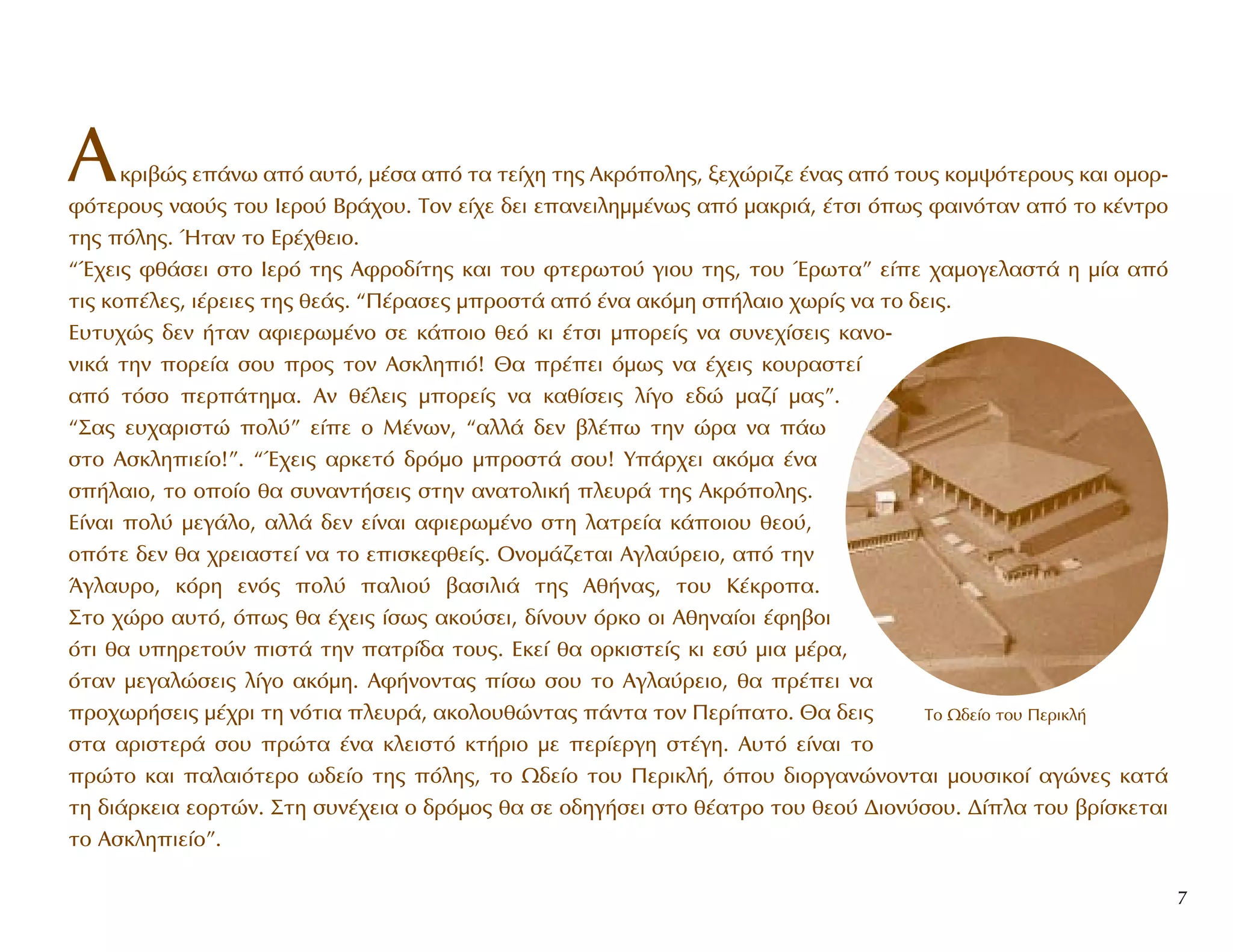 AÎÚÈ‚Ò˜ Â¿Óˆ ·ﬁ ·˘Ùﬁ, Ì¤Û· ·ﬁ Ù· ÙÂ›¯Ë ÙË˜ AÎÚﬁÔÏË˜, ÍÂ¯ÒÚÈ˙Â ¤Ó·˜ ·ﬁ ÙÔ˘˜ ÎÔÌ„ﬁÙÂÚÔ˘˜ Î·È ÔÌÔÚ-
ÊﬁÙÂÚÔ˘˜ Ó·Ô‡˜ ÙÔ˘ IÂÚÔ‡ BÚ¿¯Ô˘. TÔÓ Â›¯Â ‰ÂÈ Â·ÓÂÈÏËÌÌ¤Óˆ˜ ·ﬁ Ì·ÎÚÈ¿, ¤ÙÛÈ ﬁˆ˜ Ê·ÈÓﬁÙ·Ó ·ﬁ ÙÔ Î¤ÓÙÚÔ
ÙË˜ ﬁÏË˜. ◊Ù·Ó ÙÔ EÚ¤¯ıÂÈÔ.
“Œ¯ÂÈ˜ Êı¿ÛÂÈ ÛÙÔ πÂÚﬁ ÙË˜ AÊÚÔ‰›ÙË˜ Î·È ÙÔ˘ ÊÙÂÚˆÙÔ‡ ÁÈÔ˘ ÙË˜, ÙÔ˘ ŒÚˆÙ·” Â›Â ¯·ÌÔÁÂÏ·ÛÙ¿ Ë Ì›· ·ﬁ
ÙÈ˜ ÎÔ¤ÏÂ˜, È¤ÚÂÈÂ˜ ÙË˜ ıÂ¿˜. “¶¤Ú·ÛÂ˜ ÌÚÔÛÙ¿ ·ﬁ ¤Ó· ·ÎﬁÌË Û‹Ï·ÈÔ ¯ˆÚ›˜ Ó· ÙÔ ‰ÂÈ˜.
E˘Ù˘¯Ò˜ ‰ÂÓ ‹Ù·Ó ·ÊÈÂÚˆÌ¤ÓÔ ÛÂ Î¿ÔÈÔ ıÂﬁ ÎÈ ¤ÙÛÈ ÌÔÚÂ›˜ Ó· Û˘ÓÂ¯›ÛÂÈ˜ Î·ÓÔ-
ÓÈÎ¿ ÙËÓ ÔÚÂ›· ÛÔ˘ ÚÔ˜ ÙÔÓ AÛÎÏËÈﬁ! £· Ú¤ÂÈ ﬁÌˆ˜ Ó· ¤¯ÂÈ˜ ÎÔ˘Ú·ÛÙÂ›
·ﬁ ÙﬁÛÔ ÂÚ¿ÙËÌ·. AÓ ı¤ÏÂÈ˜ ÌÔÚÂ›˜ Ó· Î·ı›ÛÂÈ˜ Ï›ÁÔ Â‰Ò Ì·˙› Ì·˜”.
“™·˜ Â˘¯·ÚÈÛÙÒ ÔÏ‡” Â›Â Ô M¤ÓˆÓ, “·ÏÏ¿ ‰ÂÓ ‚Ï¤ˆ ÙËÓ ÒÚ· Ó· ¿ˆ
ÛÙÔ AÛÎÏËÈÂ›Ô!”. “Œ¯ÂÈ˜ ·ÚÎÂÙﬁ ‰ÚﬁÌÔ ÌÚÔÛÙ¿ ÛÔ˘! Y¿Ú¯ÂÈ ·ÎﬁÌ· ¤Ó·
Û‹Ï·ÈÔ, ÙÔ ÔÔ›Ô ı· Û˘Ó·ÓÙ‹ÛÂÈ˜ ÛÙËÓ ·Ó·ÙÔÏÈÎ‹ ÏÂ˘Ú¿ ÙË˜ AÎÚﬁÔÏË˜.
E›Ó·È ÔÏ‡ ÌÂÁ¿ÏÔ, ·ÏÏ¿ ‰ÂÓ Â›Ó·È ·ÊÈÂÚˆÌ¤ÓÔ ÛÙË Ï·ÙÚÂ›· Î¿ÔÈÔ˘ ıÂÔ‡,
ÔﬁÙÂ ‰ÂÓ ı· ¯ÚÂÈ·ÛÙÂ› Ó· ÙÔ ÂÈÛÎÂÊıÂ›˜. OÓÔÌ¿˙ÂÙ·È AÁÏ·‡ÚÂÈÔ, ·ﬁ ÙËÓ
ÕÁÏ·˘ÚÔ, ÎﬁÚË ÂÓﬁ˜ ÔÏ‡ ·ÏÈÔ‡ ‚·ÛÈÏÈ¿ ÙË˜ Aı‹Ó·˜, ÙÔ˘ K¤ÎÚÔ·.
™ÙÔ ¯ÒÚÔ ·˘Ùﬁ, ﬁˆ˜ ı· ¤¯ÂÈ˜ ›Ûˆ˜ ·ÎÔ‡ÛÂÈ, ‰›ÓÔ˘Ó ﬁÚÎÔ ÔÈ AıËÓ·›ÔÈ ¤ÊË‚ÔÈ
ﬁÙÈ ı· ˘ËÚÂÙÔ‡Ó ÈÛÙ¿ ÙËÓ ·ÙÚ›‰· ÙÔ˘˜. EÎÂ› ı· ÔÚÎÈÛÙÂ›˜ ÎÈ ÂÛ‡ ÌÈ· Ì¤Ú·,
ﬁÙ·Ó ÌÂÁ·ÏÒÛÂÈ˜ Ï›ÁÔ ·ÎﬁÌË. AÊ‹ÓÔÓÙ·˜ ›Ûˆ ÛÔ˘ ÙÔ AÁÏ·‡ÚÂÈÔ, ı· Ú¤ÂÈ Ó·
ÚÔ¯ˆÚ‹ÛÂÈ˜ Ì¤¯ÚÈ ÙË ÓﬁÙÈ· ÏÂ˘Ú¿, ·ÎÔÏÔ˘ıÒÓÙ·˜ ¿ÓÙ· ÙÔÓ ¶ÂÚ›·ÙÔ. £· ‰ÂÈ˜
ÛÙ· ·ÚÈÛÙÂÚ¿ ÛÔ˘ ÚÒÙ· ¤Ó· ÎÏÂÈÛÙﬁ ÎÙ‹ÚÈÔ ÌÂ ÂÚ›ÂÚÁË ÛÙ¤ÁË. A˘Ùﬁ Â›Ó·È ÙÔ
ÚÒÙÔ Î·È ·Ï·ÈﬁÙÂÚÔ ˆ‰Â›Ô ÙË˜ ﬁÏË˜, ÙÔ ø‰Â›Ô ÙÔ˘ ¶ÂÚÈÎÏ‹, ﬁÔ˘ ‰ÈÔÚÁ·ÓÒÓÔÓÙ·È ÌÔ˘ÛÈÎÔ› ·ÁÒÓÂ˜ Î·Ù¿
ÙË ‰È¿ÚÎÂÈ· ÂÔÚÙÒÓ. ™ÙË Û˘Ó¤¯ÂÈ· Ô ‰ÚﬁÌÔ˜ ı· ÛÂ Ô‰ËÁ‹ÛÂÈ ÛÙÔ ı¤·ÙÚÔ ÙÔ˘ ıÂÔ‡ ¢ÈÔÓ‡ÛÔ˘. ¢›Ï· ÙÔ˘ ‚Ú›ÛÎÂÙ·È
ÙÔ AÛÎÏËÈÂ›Ô”.
7
∆Ô ø‰Â›Ô ÙÔ˘ ¶ÂÚÈÎÏ‹
 